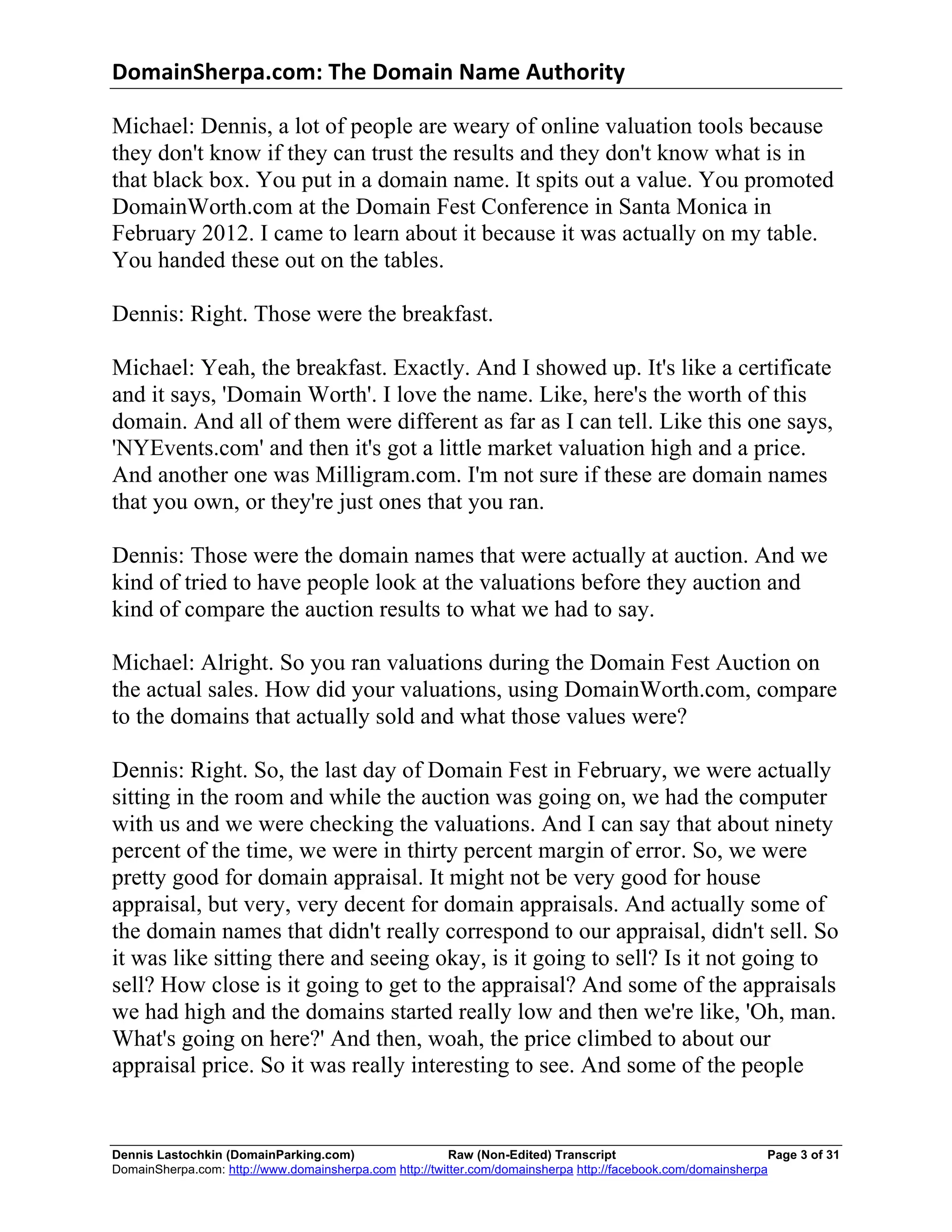 DomainSherpa.com:	
  The	
  Domain	
  Name	
  Authority	
  

Michael: Dennis, a lot of people are weary of online valuation tools because
they don't know if they can trust the results and they don't know what is in
that black box. You put in a domain name. It spits out a value. You promoted
DomainWorth.com at the Domain Fest Conference in Santa Monica in
February 2012. I came to learn about it because it was actually on my table.
You handed these out on the tables.

Dennis: Right. Those were the breakfast.

Michael: Yeah, the breakfast. Exactly. And I showed up. It's like a certificate
and it says, 'Domain Worth'. I love the name. Like, here's the worth of this
domain. And all of them were different as far as I can tell. Like this one says,
'NYEvents.com' and then it's got a little market valuation high and a price.
And another one was Milligram.com. I'm not sure if these are domain names
that you own, or they're just ones that you ran.

Dennis: Those were the domain names that were actually at auction. And we
kind of tried to have people look at the valuations before they auction and
kind of compare the auction results to what we had to say.

Michael: Alright. So you ran valuations during the Domain Fest Auction on
the actual sales. How did your valuations, using DomainWorth.com, compare
to the domains that actually sold and what those values were?

Dennis: Right. So, the last day of Domain Fest in February, we were actually
sitting in the room and while the auction was going on, we had the computer
with us and we were checking the valuations. And I can say that about ninety
percent of the time, we were in thirty percent margin of error. So, we were
pretty good for domain appraisal. It might not be very good for house
appraisal, but very, very decent for domain appraisals. And actually some of
the domain names that didn't really correspond to our appraisal, didn't sell. So
it was like sitting there and seeing okay, is it going to sell? Is it not going to
sell? How close is it going to get to the appraisal? And some of the appraisals
we had high and the domains started really low and then we're like, 'Oh, man.
What's going on here?' And then, woah, the price climbed to about our
appraisal price. So it was really interesting to see. And some of the people


Dennis Lastochkin (DomainParking.com)                    Raw (Non-Edited) Transcript                          Page 3 of 31
DomainSherpa.com: http://www.domainsherpa.com http://twitter.com/domainsherpa http://facebook.com/domainsherpa
 