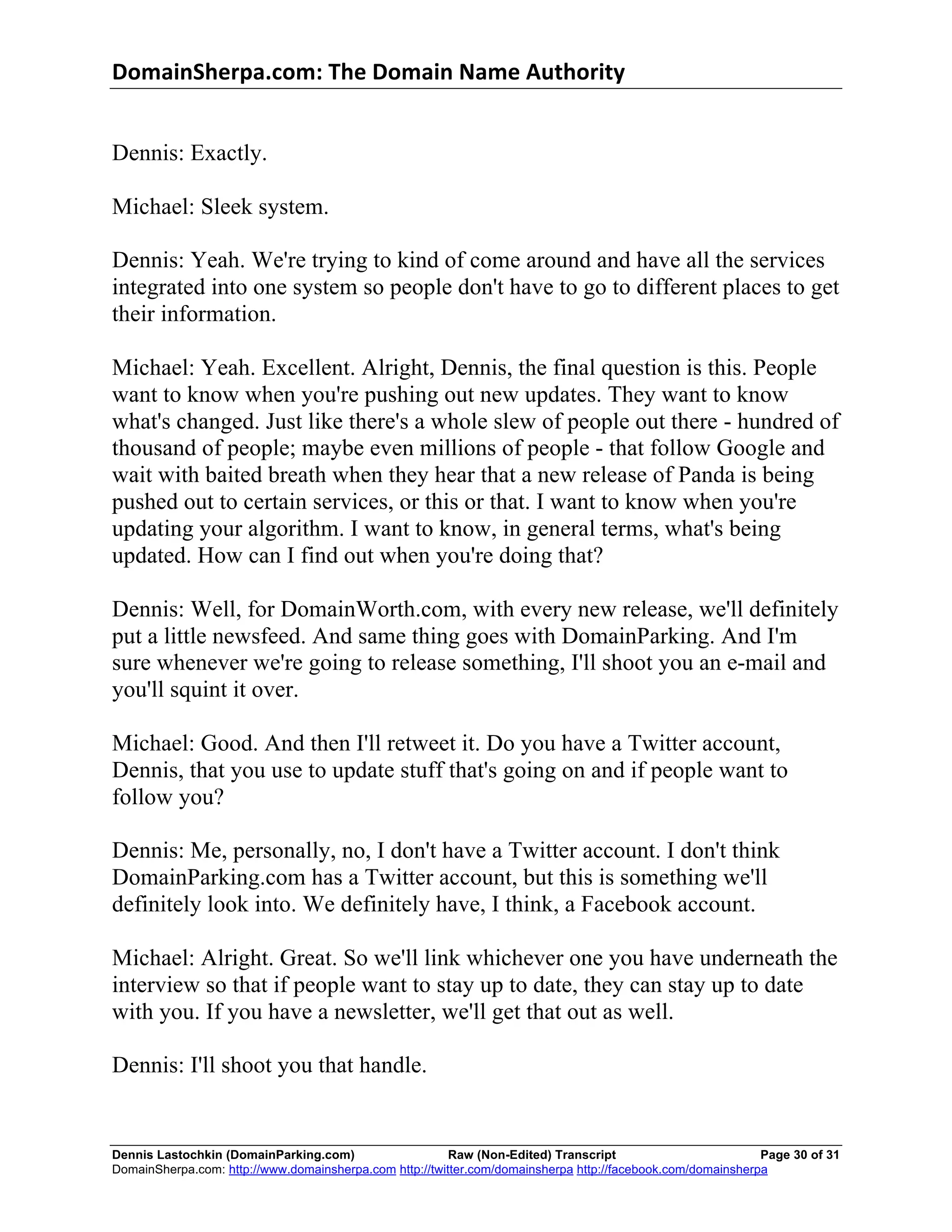 DomainSherpa.com:	
  The	
  Domain	
  Name	
  Authority	
  


Dennis: Exactly.

Michael: Sleek system.

Dennis: Yeah. We're trying to kind of come around and have all the services
integrated into one system so people don't have to go to different places to get
their information.

Michael: Yeah. Excellent. Alright, Dennis, the final question is this. People
want to know when you're pushing out new updates. They want to know
what's changed. Just like there's a whole slew of people out there - hundred of
thousand of people; maybe even millions of people - that follow Google and
wait with baited breath when they hear that a new release of Panda is being
pushed out to certain services, or this or that. I want to know when you're
updating your algorithm. I want to know, in general terms, what's being
updated. How can I find out when you're doing that?

Dennis: Well, for DomainWorth.com, with every new release, we'll definitely
put a little newsfeed. And same thing goes with DomainParking. And I'm
sure whenever we're going to release something, I'll shoot you an e-mail and
you'll squint it over.

Michael: Good. And then I'll retweet it. Do you have a Twitter account,
Dennis, that you use to update stuff that's going on and if people want to
follow you?

Dennis: Me, personally, no, I don't have a Twitter account. I don't think
DomainParking.com has a Twitter account, but this is something we'll
definitely look into. We definitely have, I think, a Facebook account.

Michael: Alright. Great. So we'll link whichever one you have underneath the
interview so that if people want to stay up to date, they can stay up to date
with you. If you have a newsletter, we'll get that out as well.

Dennis: I'll shoot you that handle.


Dennis Lastochkin (DomainParking.com)                    Raw (Non-Edited) Transcript                         Page 30 of 31
DomainSherpa.com: http://www.domainsherpa.com http://twitter.com/domainsherpa http://facebook.com/domainsherpa
 