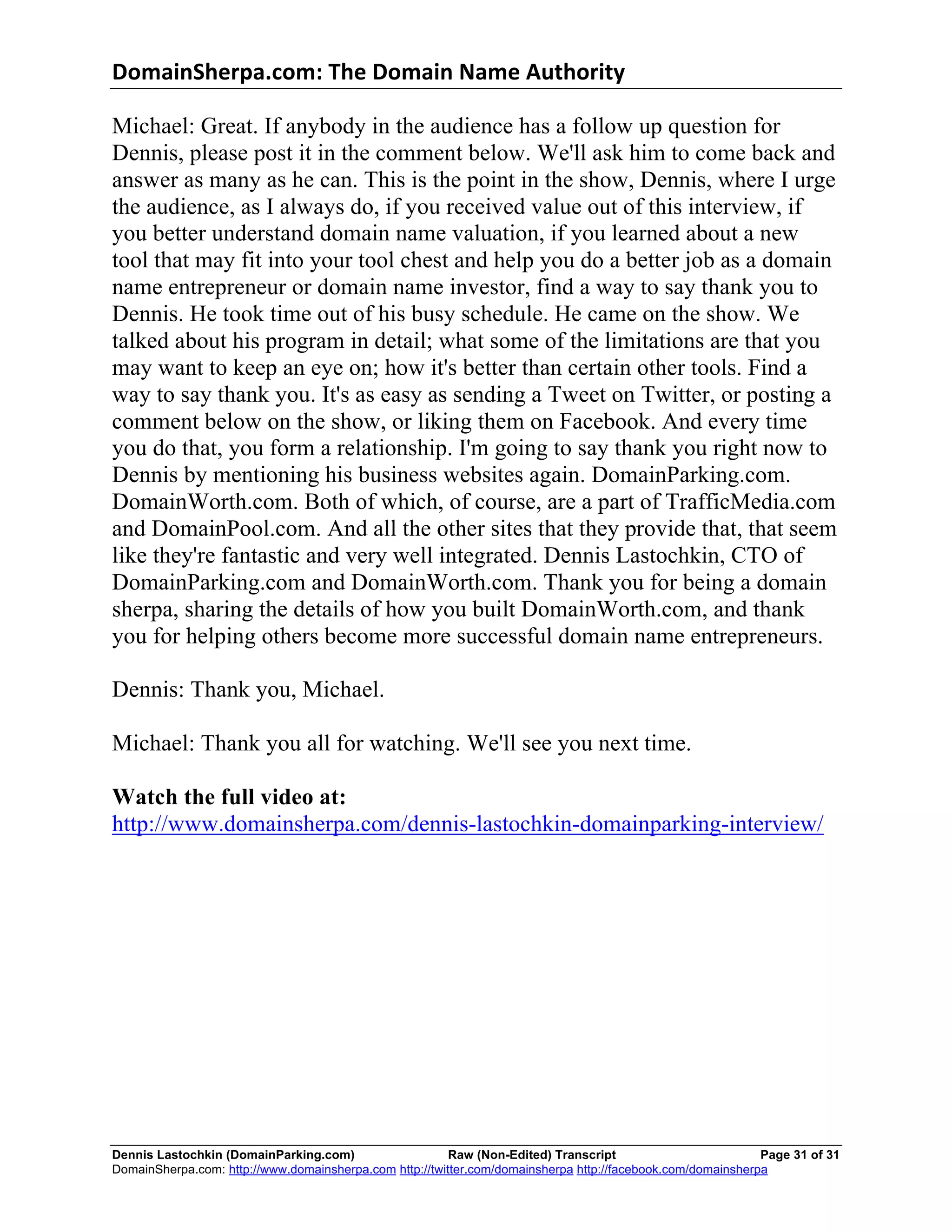 DomainSherpa.com:	
  The	
  Domain	
  Name	
  Authority	
  

Michael: Great. If anybody in the audience has a follow up question for
Dennis, please post it in the comment below. We'll ask him to come back and
answer as many as he can. This is the point in the show, Dennis, where I urge
the audience, as I always do, if you received value out of this interview, if
you better understand domain name valuation, if you learned about a new
tool that may fit into your tool chest and help you do a better job as a domain
name entrepreneur or domain name investor, find a way to say thank you to
Dennis. He took time out of his busy schedule. He came on the show. We
talked about his program in detail; what some of the limitations are that you
may want to keep an eye on; how it's better than certain other tools. Find a
way to say thank you. It's as easy as sending a Tweet on Twitter, or posting a
comment below on the show, or liking them on Facebook. And every time
you do that, you form a relationship. I'm going to say thank you right now to
Dennis by mentioning his business websites again. DomainParking.com.
DomainWorth.com. Both of which, of course, are a part of TrafficMedia.com
and DomainPool.com. And all the other sites that they provide that, that seem
like they're fantastic and very well integrated. Dennis Lastochkin, CTO of
DomainParking.com and DomainWorth.com. Thank you for being a domain
sherpa, sharing the details of how you built DomainWorth.com, and thank
you for helping others become more successful domain name entrepreneurs.

Dennis: Thank you, Michael.

Michael: Thank you all for watching. We'll see you next time.

Watch the full video at:
http://www.domainsherpa.com/dennis-lastochkin-domainparking-interview/




Dennis Lastochkin (DomainParking.com)                    Raw (Non-Edited) Transcript                         Page 31 of 31
DomainSherpa.com: http://www.domainsherpa.com http://twitter.com/domainsherpa http://facebook.com/domainsherpa
 