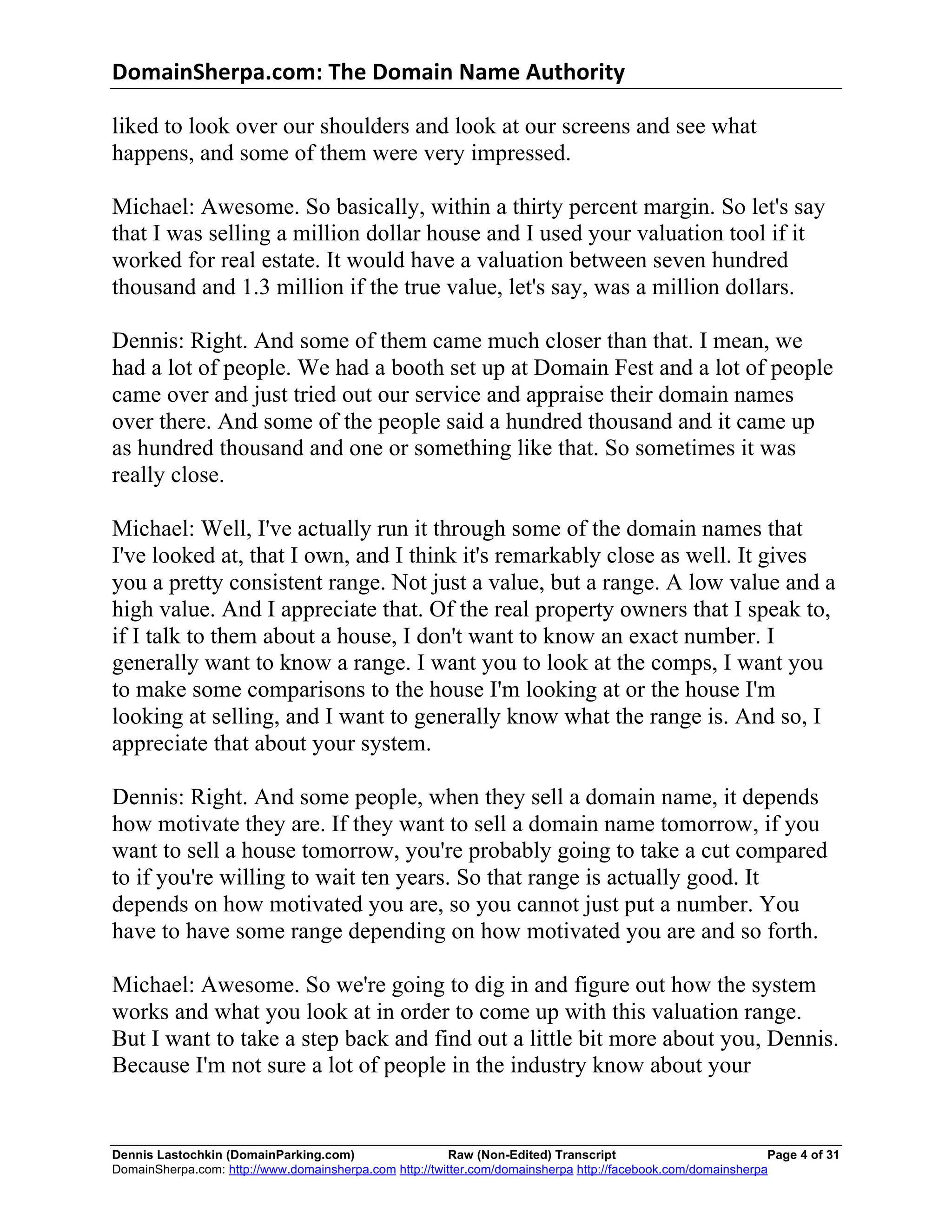 DomainSherpa.com:	
  The	
  Domain	
  Name	
  Authority	
  

liked to look over our shoulders and look at our screens and see what
happens, and some of them were very impressed.

Michael: Awesome. So basically, within a thirty percent margin. So let's say
that I was selling a million dollar house and I used your valuation tool if it
worked for real estate. It would have a valuation between seven hundred
thousand and 1.3 million if the true value, let's say, was a million dollars.

Dennis: Right. And some of them came much closer than that. I mean, we
had a lot of people. We had a booth set up at Domain Fest and a lot of people
came over and just tried out our service and appraise their domain names
over there. And some of the people said a hundred thousand and it came up
as hundred thousand and one or something like that. So sometimes it was
really close.

Michael: Well, I've actually run it through some of the domain names that
I've looked at, that I own, and I think it's remarkably close as well. It gives
you a pretty consistent range. Not just a value, but a range. A low value and a
high value. And I appreciate that. Of the real property owners that I speak to,
if I talk to them about a house, I don't want to know an exact number. I
generally want to know a range. I want you to look at the comps, I want you
to make some comparisons to the house I'm looking at or the house I'm
looking at selling, and I want to generally know what the range is. And so, I
appreciate that about your system.

Dennis: Right. And some people, when they sell a domain name, it depends
how motivate they are. If they want to sell a domain name tomorrow, if you
want to sell a house tomorrow, you're probably going to take a cut compared
to if you're willing to wait ten years. So that range is actually good. It
depends on how motivated you are, so you cannot just put a number. You
have to have some range depending on how motivated you are and so forth.

Michael: Awesome. So we're going to dig in and figure out how the system
works and what you look at in order to come up with this valuation range.
But I want to take a step back and find out a little bit more about you, Dennis.
Because I'm not sure a lot of people in the industry know about your


Dennis Lastochkin (DomainParking.com)                    Raw (Non-Edited) Transcript                          Page 4 of 31
DomainSherpa.com: http://www.domainsherpa.com http://twitter.com/domainsherpa http://facebook.com/domainsherpa
 