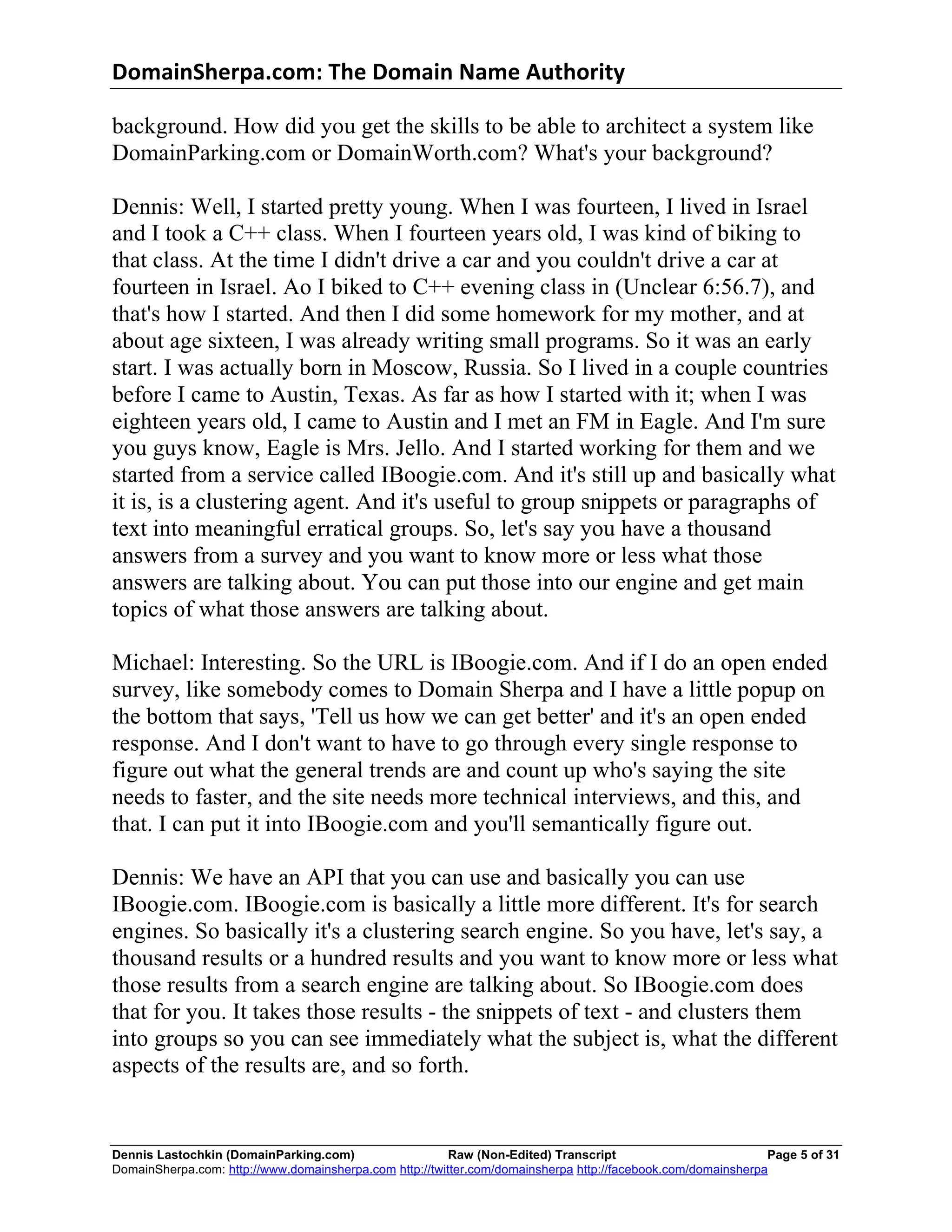 DomainSherpa.com:	
  The	
  Domain	
  Name	
  Authority	
  

background. How did you get the skills to be able to architect a system like
DomainParking.com or DomainWorth.com? What's your background?

Dennis: Well, I started pretty young. When I was fourteen, I lived in Israel
and I took a C++ class. When I fourteen years old, I was kind of biking to
that class. At the time I didn't drive a car and you couldn't drive a car at
fourteen in Israel. Ao I biked to C++ evening class in (Unclear 6:56.7), and
that's how I started. And then I did some homework for my mother, and at
about age sixteen, I was already writing small programs. So it was an early
start. I was actually born in Moscow, Russia. So I lived in a couple countries
before I came to Austin, Texas. As far as how I started with it; when I was
eighteen years old, I came to Austin and I met an FM in Eagle. And I'm sure
you guys know, Eagle is Mrs. Jello. And I started working for them and we
started from a service called IBoogie.com. And it's still up and basically what
it is, is a clustering agent. And it's useful to group snippets or paragraphs of
text into meaningful erratical groups. So, let's say you have a thousand
answers from a survey and you want to know more or less what those
answers are talking about. You can put those into our engine and get main
topics of what those answers are talking about.

Michael: Interesting. So the URL is IBoogie.com. And if I do an open ended
survey, like somebody comes to Domain Sherpa and I have a little popup on
the bottom that says, 'Tell us how we can get better' and it's an open ended
response. And I don't want to have to go through every single response to
figure out what the general trends are and count up who's saying the site
needs to faster, and the site needs more technical interviews, and this, and
that. I can put it into IBoogie.com and you'll semantically figure out.

Dennis: We have an API that you can use and basically you can use
IBoogie.com. IBoogie.com is basically a little more different. It's for search
engines. So basically it's a clustering search engine. So you have, let's say, a
thousand results or a hundred results and you want to know more or less what
those results from a search engine are talking about. So IBoogie.com does
that for you. It takes those results - the snippets of text - and clusters them
into groups so you can see immediately what the subject is, what the different
aspects of the results are, and so forth.


Dennis Lastochkin (DomainParking.com)                    Raw (Non-Edited) Transcript                          Page 5 of 31
DomainSherpa.com: http://www.domainsherpa.com http://twitter.com/domainsherpa http://facebook.com/domainsherpa
 