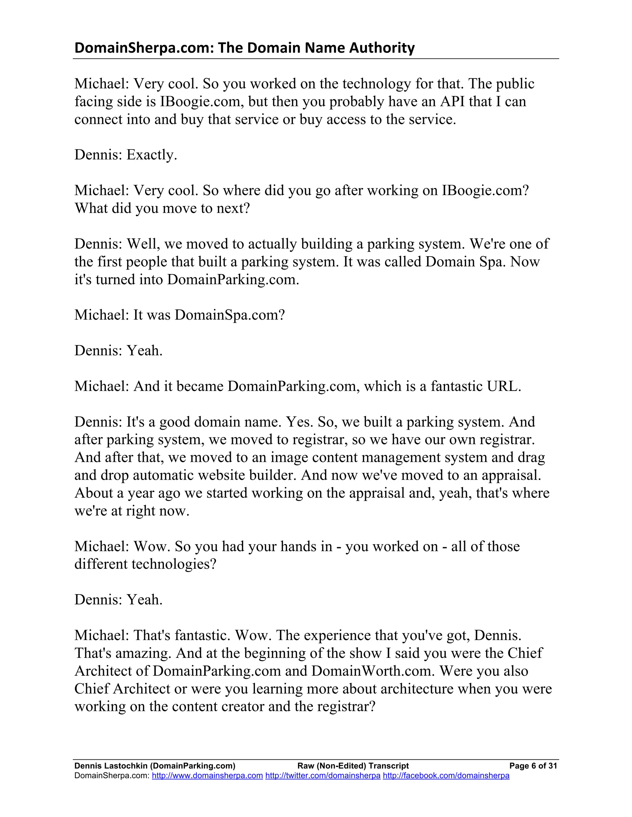 DomainSherpa.com:	
  The	
  Domain	
  Name	
  Authority	
  

Michael: Very cool. So you worked on the technology for that. The public
facing side is IBoogie.com, but then you probably have an API that I can
connect into and buy that service or buy access to the service.

Dennis: Exactly.

Michael: Very cool. So where did you go after working on IBoogie.com?
What did you move to next?

Dennis: Well, we moved to actually building a parking system. We're one of
the first people that built a parking system. It was called Domain Spa. Now
it's turned into DomainParking.com.

Michael: It was DomainSpa.com?

Dennis: Yeah.

Michael: And it became DomainParking.com, which is a fantastic URL.

Dennis: It's a good domain name. Yes. So, we built a parking system. And
after parking system, we moved to registrar, so we have our own registrar.
And after that, we moved to an image content management system and drag
and drop automatic website builder. And now we've moved to an appraisal.
About a year ago we started working on the appraisal and, yeah, that's where
we're at right now.

Michael: Wow. So you had your hands in - you worked on - all of those
different technologies?

Dennis: Yeah.

Michael: That's fantastic. Wow. The experience that you've got, Dennis.
That's amazing. And at the beginning of the show I said you were the Chief
Architect of DomainParking.com and DomainWorth.com. Were you also
Chief Architect or were you learning more about architecture when you were
working on the content creator and the registrar?


Dennis Lastochkin (DomainParking.com)                    Raw (Non-Edited) Transcript                          Page 6 of 31
DomainSherpa.com: http://www.domainsherpa.com http://twitter.com/domainsherpa http://facebook.com/domainsherpa
 