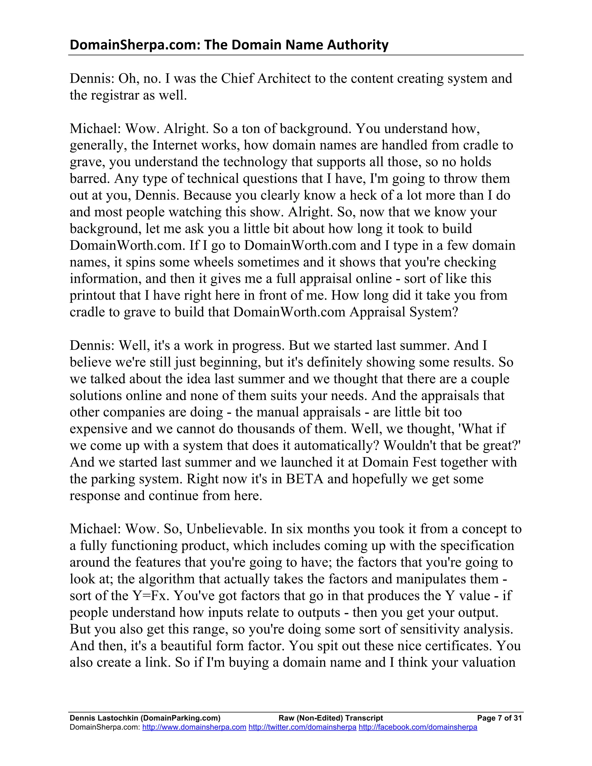 DomainSherpa.com:	
  The	
  Domain	
  Name	
  Authority	
  

Dennis: Oh, no. I was the Chief Architect to the content creating system and
the registrar as well.

Michael: Wow. Alright. So a ton of background. You understand how,
generally, the Internet works, how domain names are handled from cradle to
grave, you understand the technology that supports all those, so no holds
barred. Any type of technical questions that I have, I'm going to throw them
out at you, Dennis. Because you clearly know a heck of a lot more than I do
and most people watching this show. Alright. So, now that we know your
background, let me ask you a little bit about how long it took to build
DomainWorth.com. If I go to DomainWorth.com and I type in a few domain
names, it spins some wheels sometimes and it shows that you're checking
information, and then it gives me a full appraisal online - sort of like this
printout that I have right here in front of me. How long did it take you from
cradle to grave to build that DomainWorth.com Appraisal System?

Dennis: Well, it's a work in progress. But we started last summer. And I
believe we're still just beginning, but it's definitely showing some results. So
we talked about the idea last summer and we thought that there are a couple
solutions online and none of them suits your needs. And the appraisals that
other companies are doing - the manual appraisals - are little bit too
expensive and we cannot do thousands of them. Well, we thought, 'What if
we come up with a system that does it automatically? Wouldn't that be great?'
And we started last summer and we launched it at Domain Fest together with
the parking system. Right now it's in BETA and hopefully we get some
response and continue from here.

Michael: Wow. So, Unbelievable. In six months you took it from a concept to
a fully functioning product, which includes coming up with the specification
around the features that you're going to have; the factors that you're going to
look at; the algorithm that actually takes the factors and manipulates them -
sort of the Y=Fx. You've got factors that go in that produces the Y value - if
people understand how inputs relate to outputs - then you get your output.
But you also get this range, so you're doing some sort of sensitivity analysis.
And then, it's a beautiful form factor. You spit out these nice certificates. You
also create a link. So if I'm buying a domain name and I think your valuation


Dennis Lastochkin (DomainParking.com)                    Raw (Non-Edited) Transcript                          Page 7 of 31
DomainSherpa.com: http://www.domainsherpa.com http://twitter.com/domainsherpa http://facebook.com/domainsherpa
 