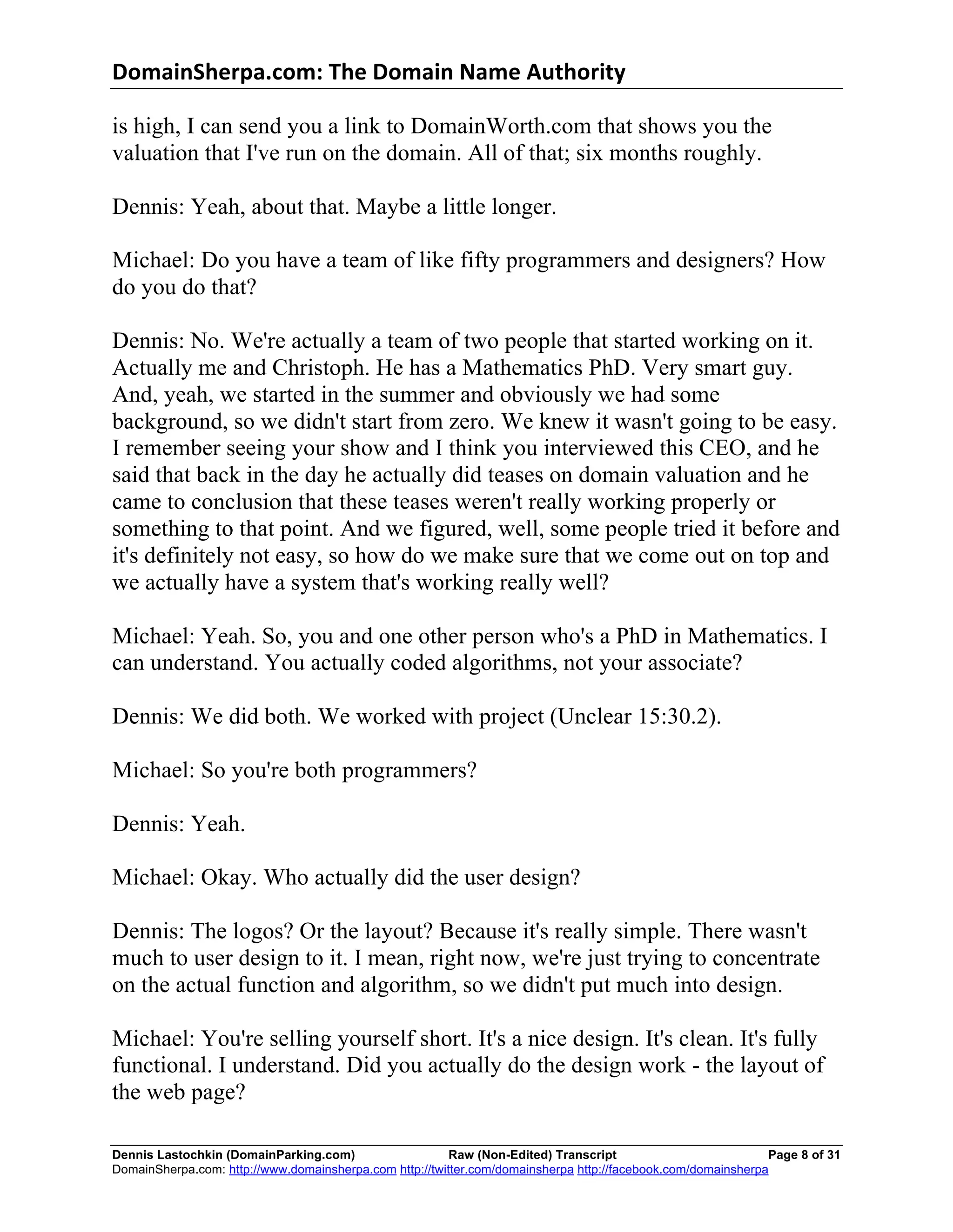 DomainSherpa.com:	
  The	
  Domain	
  Name	
  Authority	
  

is high, I can send you a link to DomainWorth.com that shows you the
valuation that I've run on the domain. All of that; six months roughly.

Dennis: Yeah, about that. Maybe a little longer.

Michael: Do you have a team of like fifty programmers and designers? How
do you do that?

Dennis: No. We're actually a team of two people that started working on it.
Actually me and Christoph. He has a Mathematics PhD. Very smart guy.
And, yeah, we started in the summer and obviously we had some
background, so we didn't start from zero. We knew it wasn't going to be easy.
I remember seeing your show and I think you interviewed this CEO, and he
said that back in the day he actually did teases on domain valuation and he
came to conclusion that these teases weren't really working properly or
something to that point. And we figured, well, some people tried it before and
it's definitely not easy, so how do we make sure that we come out on top and
we actually have a system that's working really well?

Michael: Yeah. So, you and one other person who's a PhD in Mathematics. I
can understand. You actually coded algorithms, not your associate?

Dennis: We did both. We worked with project (Unclear 15:30.2).

Michael: So you're both programmers?

Dennis: Yeah.

Michael: Okay. Who actually did the user design?

Dennis: The logos? Or the layout? Because it's really simple. There wasn't
much to user design to it. I mean, right now, we're just trying to concentrate
on the actual function and algorithm, so we didn't put much into design.

Michael: You're selling yourself short. It's a nice design. It's clean. It's fully
functional. I understand. Did you actually do the design work - the layout of
the web page?

Dennis Lastochkin (DomainParking.com)                    Raw (Non-Edited) Transcript                          Page 8 of 31
DomainSherpa.com: http://www.domainsherpa.com http://twitter.com/domainsherpa http://facebook.com/domainsherpa
 