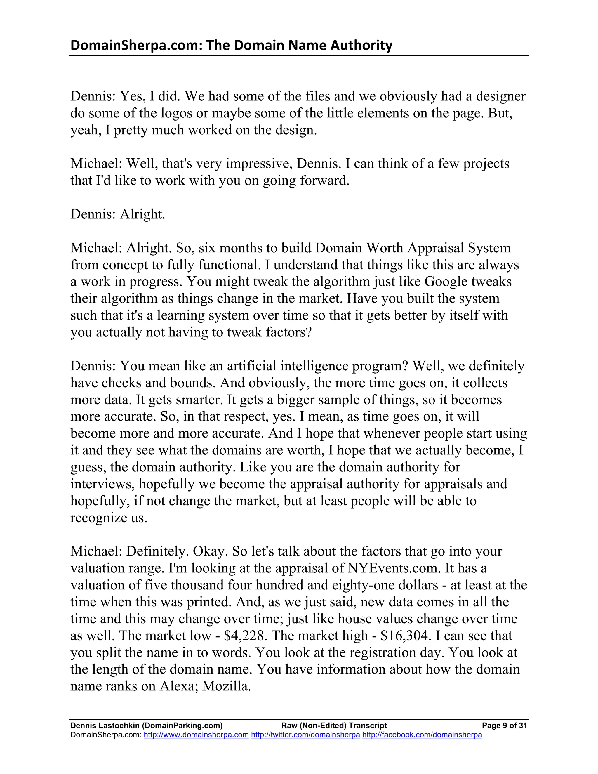 DomainSherpa.com:	
  The	
  Domain	
  Name	
  Authority	
  


Dennis: Yes, I did. We had some of the files and we obviously had a designer
do some of the logos or maybe some of the little elements on the page. But,
yeah, I pretty much worked on the design.

Michael: Well, that's very impressive, Dennis. I can think of a few projects
that I'd like to work with you on going forward.

Dennis: Alright.

Michael: Alright. So, six months to build Domain Worth Appraisal System
from concept to fully functional. I understand that things like this are always
a work in progress. You might tweak the algorithm just like Google tweaks
their algorithm as things change in the market. Have you built the system
such that it's a learning system over time so that it gets better by itself with
you actually not having to tweak factors?

Dennis: You mean like an artificial intelligence program? Well, we definitely
have checks and bounds. And obviously, the more time goes on, it collects
more data. It gets smarter. It gets a bigger sample of things, so it becomes
more accurate. So, in that respect, yes. I mean, as time goes on, it will
become more and more accurate. And I hope that whenever people start using
it and they see what the domains are worth, I hope that we actually become, I
guess, the domain authority. Like you are the domain authority for
interviews, hopefully we become the appraisal authority for appraisals and
hopefully, if not change the market, but at least people will be able to
recognize us.

Michael: Definitely. Okay. So let's talk about the factors that go into your
valuation range. I'm looking at the appraisal of NYEvents.com. It has a
valuation of five thousand four hundred and eighty-one dollars - at least at the
time when this was printed. And, as we just said, new data comes in all the
time and this may change over time; just like house values change over time
as well. The market low - $4,228. The market high - $16,304. I can see that
you split the name in to words. You look at the registration day. You look at
the length of the domain name. You have information about how the domain
name ranks on Alexa; Mozilla.

Dennis Lastochkin (DomainParking.com)                    Raw (Non-Edited) Transcript                          Page 9 of 31
DomainSherpa.com: http://www.domainsherpa.com http://twitter.com/domainsherpa http://facebook.com/domainsherpa
 