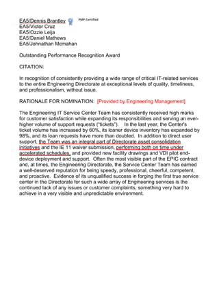 EA5/Dennis Brantley
EA5/Victor Cruz
EA5/Ozzie Leija
EA5/Daniel Mathews
EA5/Johnathan Mcmahan
Outstanding Performance Recognition Award
CITATION:
In recognition of consistently providing a wide range of critical IT-related services
to the entire Engineering Directorate at exceptional levels of quality, timeliness,
and professionalism, without issue.
RATIONALE FOR NOMINATION: [Provided by Engineering Management]
The Engineering IT Service Center Team has consistently received high marks
for customer satisfaction while expanding its responsibilities and serving an ever-
higher volume of support requests (“tickets”). In the last year, the Center's
ticket volume has increased by 60%, its loaner device inventory has expanded by
98%, and its loan requests have more than doubled. In addition to direct user
support, the Team was an integral part of Directorate asset consolidation
initiatives and the IE 11 waiver submission, performing both on time under
accelerated schedules, and provided new facility drawings and VDI pilot end-
device deployment and support. Often the most visible part of the EPIC contract
and, at times, the Engineering Directorate, the Service Center Team has earned
a well-deserved reputation for being speedy, professional, cheerful, competent,
and proactive. Evidence of its unqualified success in forging the first true service
center in the Directorate for such a wide array of Engineering services is the
continued lack of any issues or customer complaints, something very hard to
achieve in a very visible and unpredictable environment.
 