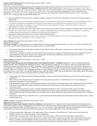 Charles Schwab OptionsXpress (Consultant) Chicago, Illinois 10/2012 – 4/2013
Brokerage Services and Trading
Charles Schwab acquisition of OptionsXpress an online options trading company with 8.2 billion assets and 416,000-customer base. Client Facing with
Deloitte, Merger Senior GRC Regulatory Business Compliance Specialist Audit Project Lead for alignment of the two companies’, where prior
delisting from stock exchange and wrong doing within the company had occurred. Documenting Business/IT/compliance/regulation/operational (SOX Risk
Assessment, SSAE16, SOC1, SOC II, NFA, AORS, CFTC, FDM, FFIEC, CIPP, AML (Anti-Money Laundering), ISO 20022), Business Process
Management, Audit Remediation of ITGC, Design, Audit, Risk Assessment, and Test Internal Controls for Financial and IT, Security Configuration,
Business Process Mapping, SME Technical Writer Business/IT
• Interpret applicable Federal and State law compliance/regulation; maintain current and future identification of the risks and creating strategies to
mitigate them
• Reporting directly to and recommending remediation solutions to Vice President of Technology, Vice President of IT, Project Manager, and Point
of Contact for meetings and correspondence with Deloitte External Auditors for remediation of audit findings and closure of audit items
• Collaborate with business users and act as a liaison between business owners and technical teams, coordinate development, testing, and
implementation of solutions with offshore vendors
• SOX 404, Risk Assessment, Risk Control Matrix (RCM), Process Risk Analysis (PRA) Test Matrix Regulation/Compliance/Rules, COSO, COBIT
• Designed new internal controls, oversee support of core project, including gathering and documenting requirements, Business re-engineering,
translating functional requirements to writing technical policy/procedure requirements
• Development of plans and procedures for the Security Incident Response Reports
• SME Technical Writer/Documentation, Interviewing, writing of new Policies/Procedures for User Access, Change Management, Vendor
Management, SDLC, Annual Review, SOD, and testing of ITGC
Amcor Flexibles (Consultant) Vernon Hills, Illinois 5/2012 – 8/2012
Medical Device Packaging
SAP Project Manager for Agile final phase Go Live Global SAP ECC 6 Atlas implementation and interface, A/P, A/R, GL, Lock Box, HR, Master Data,
Fixed Assets, around software (PRMS, SAGE, Great Plains, VIM, Fox Pro, HFM, FDM)
• Provide supervision; develop group goals and objectives; develop and evaluate staffing plans; coordinate system testing activities; cutover testing;
month end close testing
• provide project status reports; identify and define business needs; analyze project proposals; develop conceptual systems requirements; develop
systems integration requirements; develop systems phasing plan; provide business application consultation; and provide problem
tracking/management; prepare and deliver presentations
Bank of America (Consultant, Remote) Dallas, Texas 10/2011 – 5/2012
Home Mortgage Division
IT Change Control Management Board Implementation Senior Regulatory Business Compliance Specialist for: Home Affordable Modification
Program (HAMP), 2MP, and Dodd Frank, Department of Justice, AML (Anti-Money Laundering), TILA (Truth In Lending Act), RESPA (Real Estate
Settlement Procedures Act), Bank Secrecy Act (BSA), Regulation Z, HUD’s Regulation X, Home Owners Protection Act, Flood Disaster Protection Act,
Service Members Civil Relief Act, S.A.F.E Act, CIPP Privacy, Fair Credit Reporting Act (FCRA), Fair and Accurate Credit Transactions Act (FACT Act),
Fair Debt Collections Act (FDCPA), Home Mortgage Disclosure Act, Fair Lending Laws (Reg. B, Fair Housing Act), ISERIES, Equal Credit Opportunity
Act, GLBA (Gramm–Leach–Bliley Act), and SOX (Sarbanes-Oxley, SOX 404, COSO, COBIT, Risk Assessment, Risk Control Matrix (RCM), Process Risk
Analysis (PRA) Test Matrix Regulation/Compliance/Rules), and SME Technical Writer.
• Interpret applicable Federal and State law compliance/regulation; maintain current and future identification of the risks and creating strategies to
mitigate them
• SME Technical Writer/ Documentation, Development and writing of policy/procedures and implementation of IT Change Management
Department, and Business Process Management
• Audit Remediation, Design, Audit, and Test Internal Controls for Financial and IT for the Department of Justice, Supporting GIS projects relating
to the Second Lien Modification Program (2MP) affecting multiple Home Equity business units, product lines, or business processes
• Transaction Analysis
• Change Board Meeting Facilitator, Creation of Change Management Statement of Work, Test Scenario/Scripts, approval of change
implementation, and defining Policy/Procedure/Process Projects require cross-divisional coordination, with negotiation skills while providing
advanced analytical support for change initiatives for contributions to the design, development and completion of project deliverables on all phases
of initiative
• Project Charter; Master Project Control Plan; Issue Log; Risk Management; Quality Management; Status Report; Project Change Control ; Change
Log; Operational Log
Abbott (Consultant, 50% Remote) Waukegan, Illinois 4/2011- 9/2011
Pharmaceutical and Nutritional
PMO Project Manager Senior Regulatory Business Compliance Audit Specialist for a Corporation Split-Up and reorganization of corporate entities
PMO global enterprise SAP ECC 6 implementation, SOX Financial/IT security operational/compliance/regulation/risk assessment, audit remediation, and
internal control testing per COSO and COBIT framework. Business Process Mapping of legacy applications retirement, and realization activities, support the
Global production environment proactively through tracking retirement of cloud legacy applications, and the SAP implementation.
• Develop conceptual level requirements in the analysis phase. Review and approve Financial Business IT audit internal control framework
templates, writing of new policies/procedures, and risk management
• SOX 404, Risk Assessment, Risk Control Matrix (RCM), Process Risk Analysis (PRA) Test Matrix Regulation/Compliance/Rules
• Provide supervision; develop group goals and objectives; monitor client production changes; develop and evaluate staffing plans; utilize formal
SDLC to coordinate system development activities; provide project status reports; identify and define user needs; analyze project proposals;
provide business application consultation, provide problem tracking/management; and prepare and deliver presentations
 