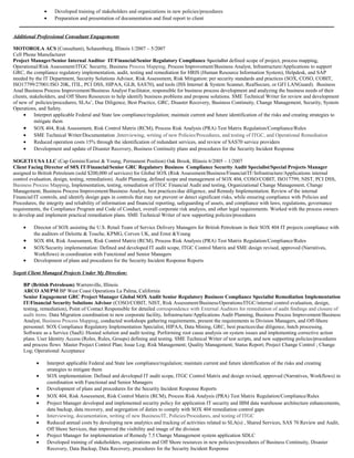 • Developed training of stakeholders and organizations in new policies/procedures
• Preparation and presentation of documentation and final report to client
_________________________________________________________________________________________________________________________
Additional Professional Consultant Engagements
MOTOROLA ACS (Consultant), Schaumburg, Illinois 1/2007 – 5/2007
Cell Phone Manufacturer
Project Manager/Senior Internal Auditor IT/Financial/Senior Regulatory Compliance Specialist defined scope of project, process mapping,
Operational/Risk Assessment/ITGC Security, Business Process Mapping, Process Improvement/Business Analyst, Infrastructure/Applications to support
GRC, the compliance regulatory implementation, audit, testing and remediation for HRIS (Human Resource Information System), Helpdesk, and SAP
needed by the IT Department, Security Solutions Advisor, Risk Assessment, Risk Mitigation: per security standards and practices (SOX, COSO, COBIT,
ISO17799/27001/ISO 20K, ITIL, PCI DSS, HIPAA, GLB, SAS70), and tools (ISS Internet & System Scanner, RealSecure, or GFI LANGuard). Business
Anal Business Process Improvement/Business Analyst Facilitator, responsible for business process development and analyzing the business needs of their
clients, stakeholders, and Off Shore Resources to help identify business problems and propose solutions. SME Technical Writer for review and development
of new of policies/procedures, SLAs’, Due Diligence, Best Practice, GRC, Disaster Recovery, Business Continuity, Change Management, Security, System
Operations, and Safety.
• Interpret applicable Federal and State law compliance/regulation; maintain current and future identification of the risks and creating strategies to
mitigate them
• SOX 404, Risk Assessment, Risk Control Matrix (RCM), Process Risk Analysis (PRA) Test Matrix Regulation/Compliance/Rules
• SME Technical Writer/Documentation ,Interviewing, writing of new Policies/Procedures, and testing of ITGC, and Operational Remediation
• Reduced operation costs 15% through the identification of redundant services, and review of SAS70 service providers
• Development and update of Disaster Recovery, Business Continuity plans and procedures for the Security Incident Response
SOGETI USA LLC (Cap Gemini/Earnst & Young, Permanent Position) Oak Brook, Illinois 6/2005 – 1/2007
Client Facing Director of S0X IT/Financial/Senior GRC Regulatory Business Compliance Security Audit Specialist/Special Projects Manager
assigned to British Petroleum (sold $200,000 of services) for Global SOX (Risk Assessment/Business/Financial/IT/Infrastructure/Applications internal
control evaluation, design, testing, remediation). Audit Planning, defined scope and management of SOX 404, COSO/COBIT, ISO17799, NIST, PCI DSS,
Business Process Mapping, Implementation, testing, remediation of ITGC Financial Audit and testing, Organizational Change Management, Change
Management, Business Process Improvement/Business Analyst, best practices/due diligence, and Remedy Implementation. Review of the internal
Financial/IT controls, and identify design gaps in controls that may not prevent or detect significant risks, while ensuring compliance with Policies and
Procedures, the integrity and reliability of information and financial reporting, safeguarding of assets, and compliance with laws, regulations, governance
requirements, the Compliance Program and Code of Conduct, overall corporate risk analysis, and other legal requirements. Worked with the process owners
to develop and implement practical remediation plans. SME Technical Writer of new supporting policies/procedures
• Director of SOX assisting the U.S. Retail Team of Service Delivery Managers for British Petroleum in their SOX 404 IT projects compliance with
the auditors of Deloitte & Touche, KPMG, Corven UK, and Ernst &Young
• SOX 404, Risk Assessment, Risk Control Matrix (RCM), Process Risk Analysis (PRA) Test Matrix Regulation/Compliance/Rules
• SOX/Security implementation: Defined and developed IT audit scope, ITGC Control Matrix and SME design revised, approved (Narratives,
Workflows) in coordination with Functional and Senior Managers
• Development of plans and procedures for the Security Incident Response Reports
Sogeti Client Managed Projects Under My Direction:
BP (British Petroleum) Warrenville, Illinois
ARCO AM/PM BP West Coast Operations La Palma, California
Senior Engagement GRC Project Manager Global SOX Audit Senior Regulatory Business Compliance Specialist Remediation Implementation
IT/Financial Security Solutions Advisor (COSO/COBIT, NIST, Risk Assessment/Business/Operations/ITGC/internal control evaluation, design,
testing, remediation), Point of Contact Responsible for detailed correspondence with External Auditors for remediation of audit findings and closure of
audit items. Data Migration coordination to new corporate facility, Infrastructure/Applications Audit Planning, Business Process Improvement/Business
Analyst, Business Process Mapping, conducted workshops gathering requirements, present the requirements to Division Managers, and Off-Shore
personnel. SOX Compliance Regulatory Implementation Specialist, HIPAA, Data Mining, GRC, best practices/due diligence, batch processing.
Software as a Service (SaaS) /Hosted solution and audit testing. Performing root cause analysis on system issues and implementing corrective action
plans. User Identity Access (Roles, Rules, Groups) defining and testing. SME Technical Writer of test scripts, and new supporting policies/procedures
and process flows Master Project Control Plan; Issue Log; Risk Management; Quality Management; Status Report; Project Change Control ; Change
Log; Operational Acceptance
• Interpret applicable Federal and State law compliance/regulation; maintain current and future identification of the risks and creating
strategies to mitigate them
• SOX implementation: Defined and developed IT audit scope, ITGC Control Matrix and design revised, approved (Narratives, Workflows) in
coordination with Functional and Senior Managers
• Development of plans and procedures for the Security Incident Response Reports
• SOX 404, Risk Assessment, Risk Control Matrix (RCM), Process Risk Analysis (PRA) Test Matrix Regulation/Compliance/Rules
• Project Manager developed and implemented security policy for application IT security and IBM data warehouse architecture enhancements,
data backup, data recovery, and segregation of duties to comply with SOX 404 remediation control gaps
• Interviewing, documentation, writing of new Business/IT, Policies/Procedures, and testing of ITGC
• Reduced annual costs by developing new analytics and tracking of activities related to SLA(s) , Shared Services, SAS 70 Review and Audit,
Off Shore Services, that improved the visibility and image of the division
• Project Manager for implementation of Remedy 7.5 Change Management system application SDLC
• Developed training of stakeholders, organizations and Off Shore resources in new policies/procedures of Business Continuity, Disaster
Recovery, Data Backup, Data Recovery, procedures for the Security Incident Response
 
