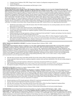 • Computer System Validation, EDI, EDW, Change Control: Analysis of configuration management processes
• Vendor Management
• Preparation and presentation of documentation and final report to client
BP (British Petroleum) Warrenville, Illinois
Client Facing Director/Project Manager Senior GRC Regulatory Business Compliance Security Specialist Technical Functional Audit
Implementation IT/Financial Compliance Specialist For spin-off Call Center Customer Service entity, (Audit Software Development MS Access,
Risk Assessment/Business/Financial/Vendor/IT/Infrastructure/Applications internal control evaluation, design, testing, remediation), Business Audit
planning, Business Process Improvement/Business Analyst, Business Process Mapping, conducted workshops gathering requirements, present the
requirements to management. Defined scope of project, Security Solutions Advisor Business Risk Assessment & Assurance Project Implementation
Manager of the BP Elite call center (CRM), Vendor Management for the compliance regulatory implementation, testing, remediation compliance to;
SOX, COSO/COBIT, ITGC/ISO17788, ISO 17799, NIST, PCI DSS, HIPAA, GRC, Business Process Improvement/Business Analyst, best
practices/due diligence, and Financial Operations Controls which consists of: Human Resources, Business Operations Support, Dealer Accounting,
Customer Care (Business to Business, and Consumers), Property and Licensing, Accounts Receivable/Accounts Payable, batch processing, Retail
Programs, Services, and Software as a Service (SaaS) / Hosted solution. Performing root cause analysis on system issues and implementing corrective
action plans. User Identity Access (Roles, Rules, Groups) defining and testing. SME Technical Writer of new supporting policies/procedures
• Identification and resolution of area within the business where $10 million insurance loss was occurring annually, and set new controls in
place to prevent loss in the future
• Identification of vendor fraud within the call center, Vendor Management
• Development of plans and procedures for the Security Incident Response Reports
• Interpret applicable Federal and State law compliance/regulation; maintain current and future identification of the risks and creating
strategies to mitigate them
• Reduced operating costs through negotiation, defining new department SLA(s) and Siebel 7.5 analytics and tracking of activities related to
the SLA(s) that improved the visibility and image of the division
• SOX 404, Risk Assessment, Risk Control Matrix (RCM), Process Risk Analysis (PRA) Test Matrix Regulation/Compliance/Rules
• SME Technical Writer/Documentation ,Interviewing, writing of new Policies/Procedures, and testing of ITGC, and Operational Remediation
Development and update of Disaster Recovery, Business Continuity plans and procedures for the Security Incident Response
• Preparation and presentation of documentation and final report to client
IMPAC MORTGAGE HOLDINGS AND REIT (Consultant), Huntington Beach, California 2/2005 - 6/2005
Mortgage Lender
Senior Auditor Senior Regulatory Business Compliance Specialist SOX Audit Remediation Implementation Risk Assessment ITGC Technical
Coordinator Compliance regulatory implementation audit testing, COSO/COBIT, AML (Anti-Money Laundering), remediation, Business Process
Improvement/Business Analyst, Financial Controls, Business Process Mapping, GRC, Organizational Change Management, Change Management, best
practices/due diligence. Lead SME Technical Writer for new supporting Design, Audit, and Test Internal Controls for Financial and IT policies/procedures.
Auditing of Financial IT internal controls and facilitates testing with Grant Thornton where $10 million in internal fraud had occurred along with Risk
Analysis, process mapping of existing IMPAC documents to KPMG methodology. Performing root cause analysis on system issues and implementing
corrective action plans. User Identity Access (Roles, Rules, Groups) defining and testing. Gather, review of audit evidence, writing of updated
policies/procedures to meet new requirements of compliance.
• SOX 404, Risk Assessment, Risk Control Matrix (RCM), Process Risk Analysis (PRA) Test Matrix Regulation/Compliance/Rules
• Interpret applicable Federal and State law compliance/regulation; maintain current and future identification of the risks and creating strategies to
mitigate them
• Reduced operating costs through negotiation, defining SLA requirements and analyzing SAS70 service providers
• SME Technical Writer/Documentation, Interviewing, writing of new Policies/Procedures, and testing of ITGC, and Operational Remediation
• Development and update of Disaster Recovery, Business Continuity plans and procedures for the Security Incident Response
DELOITTE & TOUCHE (Consultant), Los Angeles, California 8/2004 – 2/2005
Union Bank of California (Data Center/Call Center)
Full Cycle Senior External Auditor IT Technical Senior Regulatory Compliance SOX Risk Assessment (ITGC/Infrastructure/Applications internal
control evaluation, design, testing, audit remediation), AML (Anti-Money Laundering), GLBA (Gramm–Leach–Bliley Act), COSO/COBIT, Business
Process Improvement/Business Analyst, Business Process Mapping, Design, Audit, and Test Internal Controls for Financial and IT compliance regulatory
implementation audit testing, remediation, GRC, Risk Assessment/Risk Mitigation, Business Analyst Facilitator, IT applications on Mainframe, Wintel,
Unix and AS400, Software as a Service (SaaS) / Hosted solution, batch processing, and best practices/due diligence. Performing root cause analysis on
system issues and implementing corrective action plans. User Identity Access (Roles, Rules, Groups) defining and testing. Gather, review of audit evidence,
writing of updated policies/procedures to meet new requirements of compliance.
• Reduced operating costs 20% through negotiation, defining SLA requirements and analyzing SAS70 service providers
• Security: Physical/Logical/Application/Fraud Risk Assessment of employees
• SOX 404, Risk Assessment, Risk Control Matrix (RCM), Process Risk Analysis (PRA) Test Matrix Regulation/Compliance/Rules
• Interviewing, documentation, writing of new Policies/Procedures, and testing of ITGC
• Development and update of Disaster Recovery, Business Continuity plans and procedures for the Security Incident Response
CENTER BANK (Consumer/Import/Export Commercial) (Consultant), Los Angeles, California RSM McGladrey 1/2004 – 7/2004
Client Facing Senior Engagement Manager Full Cycle Senior Regulatory Business Compliance Specialist Financial/IT Audit/ Business Process
Improvement: Audit Management SOX Implementation, Managed 20 IT/Financial Auditors, (Risk Assessment/Infrastructure/Applications ITGC/internal
control evaluation, , AML (Anti-Money Laundering), GLBA (Gramm–Leach–Bliley Act), COSO/COBIT, design, testing, remediation) Point of Contact for
detailed correspondence with External Auditors for remediation of audit findings and closure of audit items. Audit Planning, Business Process Mapping,
Financial Controls, conducted workshops gathering requirements, present the requirements to the client for SOX compliance regulatory implementation.
 