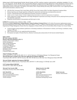 Defined scope for SOX Financial Internal Controls, Security Controls, and ITGC compliance regulatory implementation, audit testing, remediation, GL, lock
box, cash management, AP/AR, HR,GRC, Risk Assessment/Risk Mitigation, Organizational Change Management, Change Management, Business Process
Improvement/Business Analyst, best practices/due diligence development, and batch processing. Performing root cause analysis on system issues and
implementing corrective action plans. User Identity Access (Roles, Rules, Groups) defining and testing. SME Technical Writer of new supporting Business
and IT policies/procedures, and process flows
• SOX 404, Risk Assessment, Risk Control Matrix (RCM), Process Risk Analysis (PRA) Test Matrix Regulation/Compliance/Rules
• Reduced operating costs through negotiation, defining SLA requirements and analyzing accounting business processes
• Security: Corporate/Physical/Logical/Application/Fraud Risk Assessment of employees
• Gather, review of audit evidence, writing of updated policies/procedures to meet new requirements of compliance
• Define Organization Change Management, and Change Management requirements and strategy with project team by analyzing business processes
and stakeholder organization.
• Preparation and presentation of documentation and final report to client
B. BRAUN (Consultant), Irvine, California 1/2003 – 12/2003
Documentum System Administrator Assistant/Business Analyst Facilitator/Technical Writer for $5 million Documentum implementation project
(Document Management System (DMS). Define requirements (HIPPA, 21 CFR 11, LIMS) by analyzing business processes and SLAs’ within departments.
Organizational Change Management, Disaster Recovery, Segregation of Duties (SOD), and User Access (Rules, Roles, Groups), User Access Testing
• Technical Support testing installation qualification of all desktop installations of Documentum 4i software, and Training, Coordination, testing,
tracking of 400 users
• SME Technical Writer for new supporting policies/procedures
• Development and update of Disaster Recovery, Business Continuity plans and procedures for the Security Incident Response
EDUCATION:
BP IT&S Academy 2013/2014
Business Operations Relating to ITIL V3
Corrective Action Failure Analysis
Problem Management
Major Incident Management
IT Service Management
Configuration Management
Change Management
Information Security Essentials
Risk Management
Continuous Improvement
Talent Technology V3IT 2010
SAP Security (R3, ECC, BW, BI, HR), GRC AC 5.3 v AC6.0, Netweaver, SAP Solution Manager, User Management Engine
Microsoft Directions Training Center Microsoft Application Development 2009/2010
Visual Studio 2008, ASP.NET, ASP.NET Security, SQL 2005, MS SQL Server 2008, SQL Server Management Studio 2005/2008
Microsoft Mobile Application Development 2009/2010
Windows Mobile 6, Mobile Security, Visual Studio 2008, ADO.NET 3.5, MS Exchange, C#, MS SQL Server 2005
SAP Training Skillsoft 2009/2010
SAP FICO R/3, ABAP, MM, SD, QM, HR
Microsoft Vista Security 2008 Halock Security Labs 2008
Group Policy Security, Power Shell, Scripting PCI DSS Compliance
SOX TRAINING J-SOX TRAINING Toledo University
Deloitte & Touche 2005 Abeam 2007 Business Administration
Risk Assessment Internal Controls Risk Assessment Internal Controls
Internal Controls Evaluation Internal Controls Evaluation
Axentis Enterprise Assessment and Reporting of ICFR
 