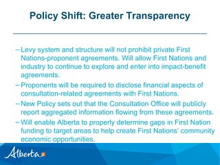 Policy Shift: Greater Transparency
– Levy system and structure will not prohibit private First
Nations-proponent agreements. Will allow First Nations and
industry to continue to explore and enter into impact-benefit
agreements.
– Proponents will be required to disclose financial aspects of
consultation-related agreements with First Nations.
– New Policy sets out that the Consultation Office will publicly
report aggregated information flowing from these agreements.
– Will enable Alberta to properly determine gaps in First Nation
funding to target areas to help create First Nations’ community
economic opportunities.

 