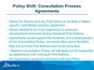 Policy Shift: Consultation Process
Agreements
– Option for Alberta and any First Nation to develop a Nationspecific consultation process agreement.
– Allows Alberta to be more responsive to resource
development pressures facing individual First Nations.
– Agreements would support the timelines and overall process
of the Consultation Policy, but would allow some flexibility.
– May set out how First Nations wish to be consulted.
– Alberta’s Consultation Policy will still apply but be supported
by agreements with individual First Nations.
– All Agreements would be consistent with the Policy.

 