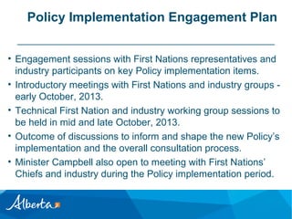 Policy Implementation Engagement Plan
• Engagement sessions with First Nations representatives and
industry participants on key Policy implementation items.
• Introductory meetings with First Nations and industry groups early October, 2013.
• Technical First Nation and industry working group sessions to
be held in mid and late October, 2013.
• Outcome of discussions to inform and shape the new Policy’s
implementation and the overall consultation process.
• Minister Campbell also open to meeting with First Nations’
Chiefs and industry during the Policy implementation period.

 