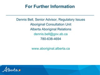 For Further Information
Dennis Bell, Senior Advisor, Regulatory Issues
Aboriginal Consultation Unit
Alberta Aboriginal Relations
dennis.bell@gov.ab.ca
780-638-4694
www.aboriginal.alberta.ca

 
