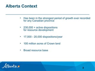 Alberta Context
•

Has been in the strongest period of growth ever recorded
for any Canadian province

•

230,000 + active dispositions
for resource development

•

17,000 - 20,000 dispositions/year

•

100 million acres of Crown land

•

Broad resource base

3

 