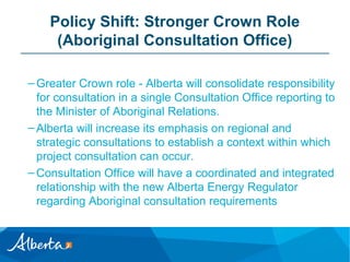 Policy Shift: Stronger Crown Role
(Aboriginal Consultation Office)
– Greater Crown role - Alberta will consolidate responsibility
for consultation in a single Consultation Office reporting to
the Minister of Aboriginal Relations.
– Alberta will increase its emphasis on regional and
strategic consultations to establish a context within which
project consultation can occur.
– Consultation Office will have a coordinated and integrated
relationship with the new Alberta Energy Regulator
regarding Aboriginal consultation requirements

 