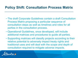 Policy Shift: Consultation Process Matrix
– The draft Corporate Guidelines contain a draft Consultation
Process Matrix proposing a particular sequence of
consultation steps as well as timelines and roles for all
parties in the consultation process.
– Operational Guidelines, once developed, will include
additional matrices and procedures to guide all parties.
– Supporting matrices will classify projects according to their
relative potential to adversely impact treaty rights and
traditional uses and will deal with the scope and depth of
consultation required to mitigate adverse impacts.

 
