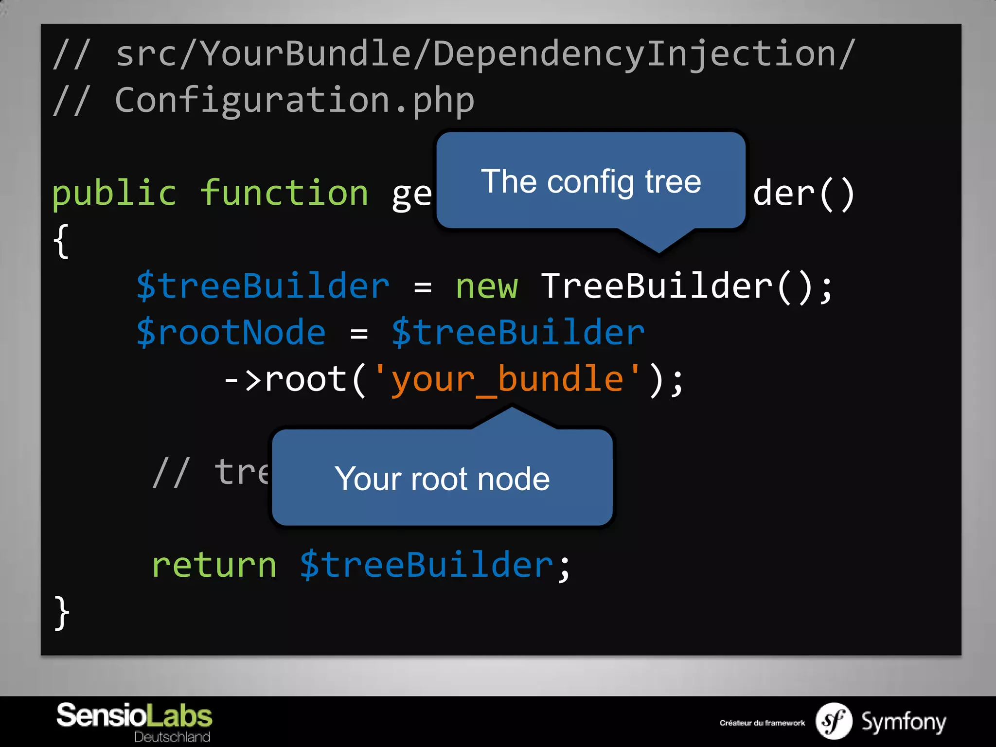 // src/YourBundle/DependencyInjection/
// Configuration.php

                    The config tree
public function getConfigTreeBuilder()
{
    $treeBuilder = new TreeBuilder();
    $rootNode = $treeBuilder
        ->root('your_bundle');

    // tree definition ...
             Your root node

    return $treeBuilder;
}
 