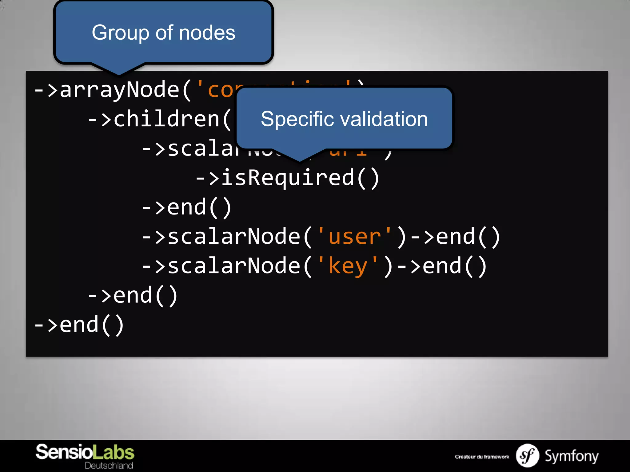 Group of nodes

->arrayNode('connection')
    ->children() Specific validation
        ->scalarNode('url')
            ->isRequired()
        ->end()
        ->scalarNode('user')->end()
        ->scalarNode('key')->end()
    ->end()
->end()
 