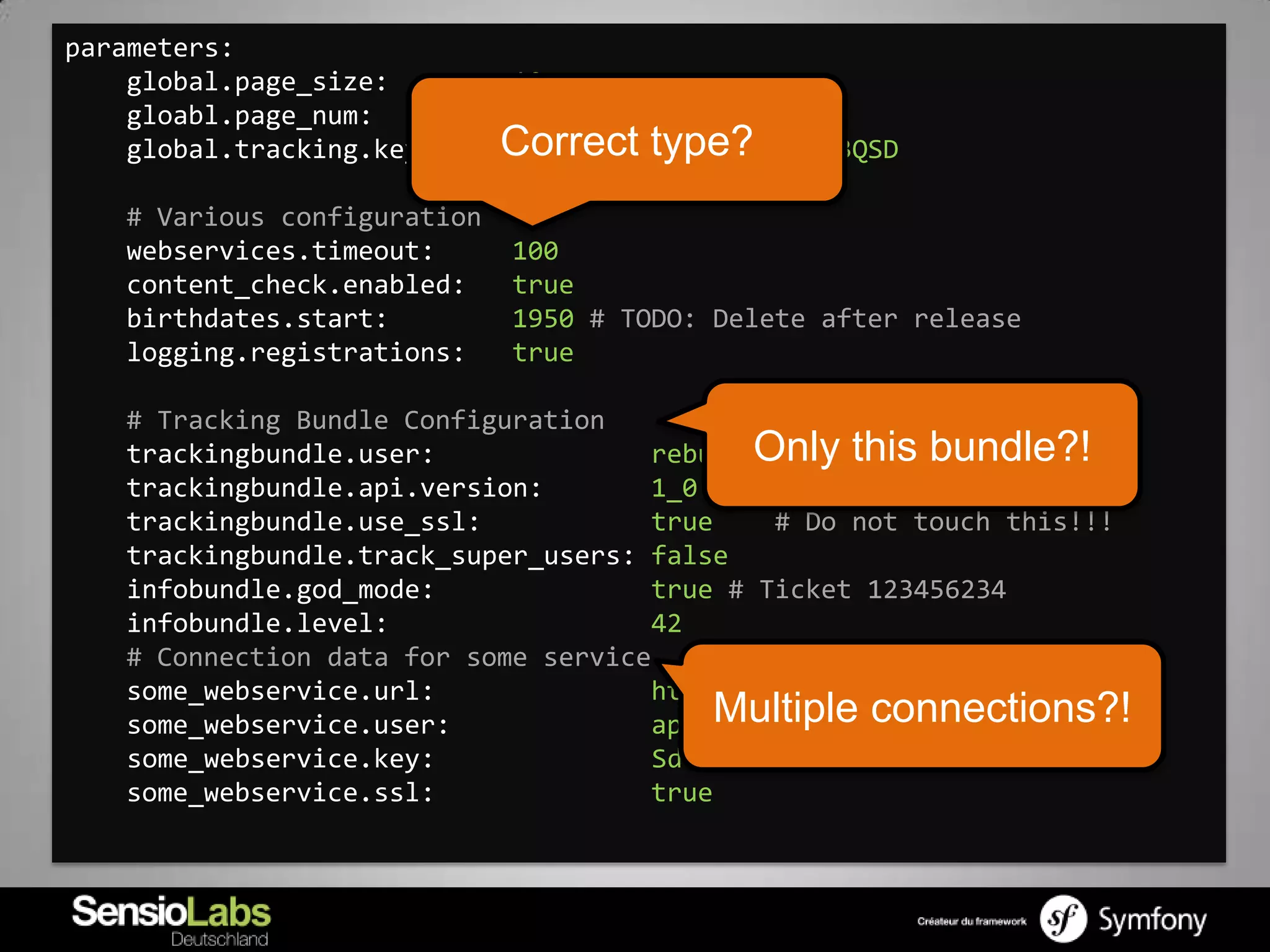 parameters:
    global.page_size:        10
    gloabl.page_num:         5
    global.tracking.key:     Correct type?
                             ASFDIPSADPFIHwer234123QSD

   # Various configuration
   webservices.timeout:      100
   content_check.enabled:    true
   birthdates.start:         1950 # TODO: Delete after release
   logging.registrations:    true

   # Tracking Bundle Configuration
   trackingbundle.user:              rebum Only this bundle?!
   trackingbundle.api.version:       1_0
   trackingbundle.use_ssl:           true     # Do not touch this!!!
   trackingbundle.track_super_users: false
   infobundle.god_mode:              true # Ticket 123456234
   infobundle.level:                 42
   # Connection data for some service
   some_webservice.url:              http://example.com
   some_webservice.user:             api Multiple connections?!
   some_webservice.key:               Sdfihwef $5sdf” SAFAWEF
   some_webservice.ssl:              true
 