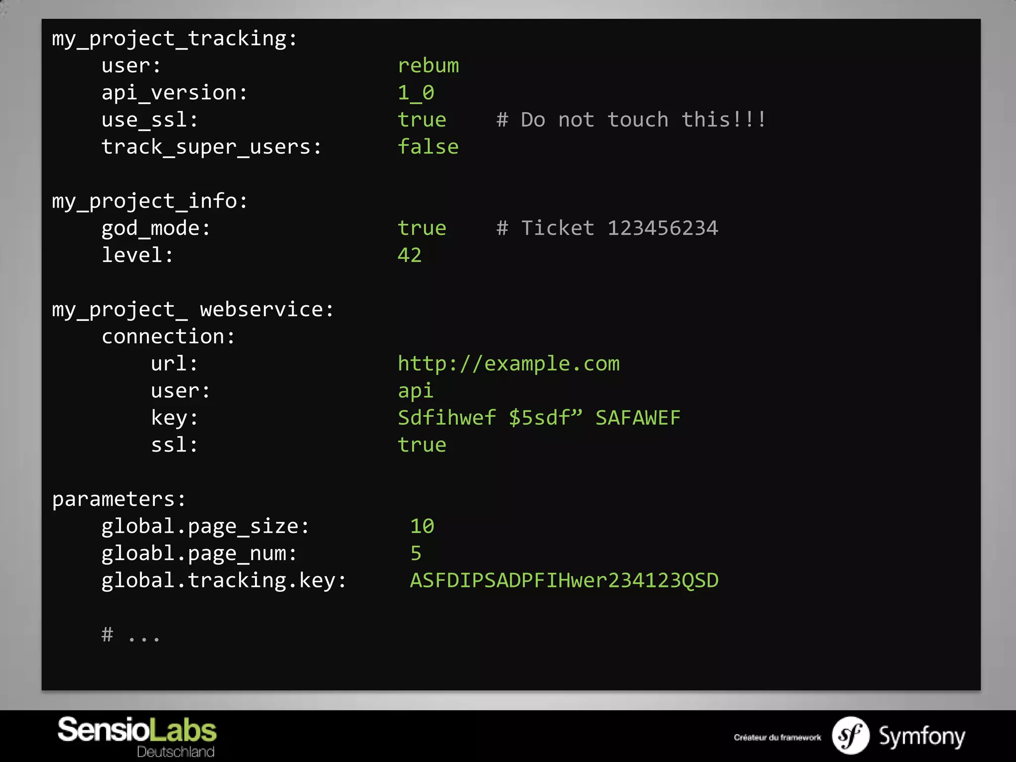 my_project_tracking:
    user:                  rebum
    api_version:           1_0
    use_ssl:               true    # Do not touch this!!!
    track_super_users:     false

my_project_info:
    god_mode:              true    # Ticket 123456234
    level:                 42

my_project_ webservice:
    connection:
        url:               http://example.com
        user:              api
        key:               Sdfihwef $5sdf” SAFAWEF
        ssl:               true

parameters:
    global.page_size:      10
    gloabl.page_num:       5
    global.tracking.key:   ASFDIPSADPFIHwer234123QSD

   # ...
 