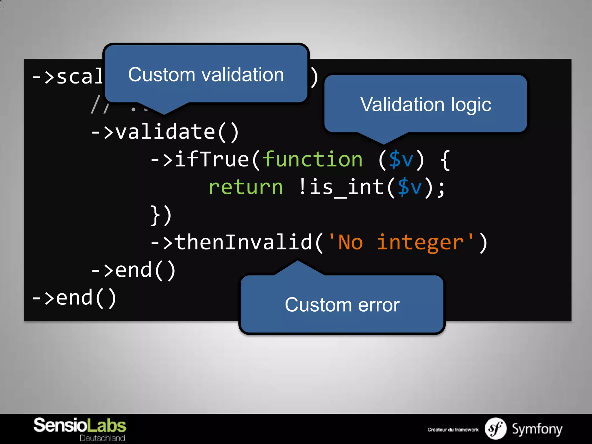 ->scalarNode('timeout')
        Custom validation
     // ...                      Validation logic
     ->validate()
          ->ifTrue(function ($v) {
                return !is_int($v);
          })
          ->thenInvalid('No integer')
     ->end()
->end()                   Custom error
 