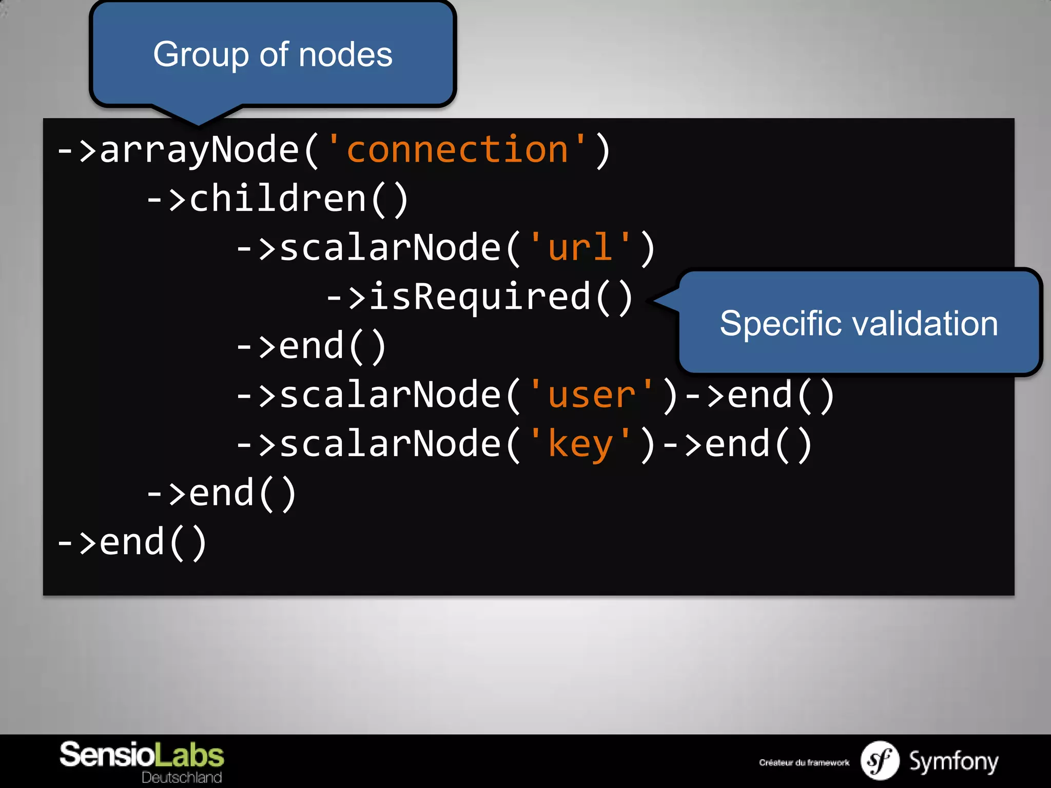 Group of nodes

->arrayNode('connection')
    ->children()
        ->scalarNode('url')
            ->isRequired()
                              Specific validation
        ->end()
        ->scalarNode('user')->end()
        ->scalarNode('key')->end()
    ->end()
->end()
 