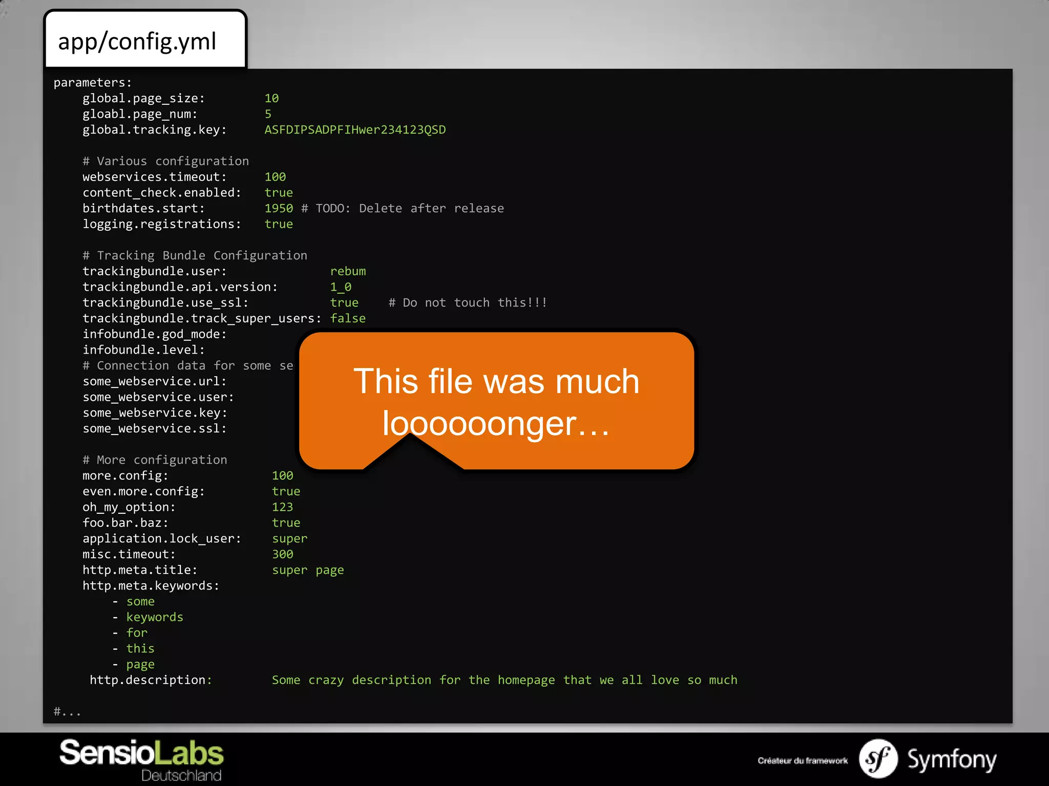 app/config.yml
parameters:
    global.page_size:            10
    gloabl.page_num:             5
    global.tracking.key:         ASFDIPSADPFIHwer234123QSD

       # Various configuration
       webservices.timeout:      100
       content_check.enabled:    true
       birthdates.start:         1950 # TODO: Delete after release
       logging.registrations:    true

       # Tracking Bundle Configuration
       trackingbundle.user:               rebum
       trackingbundle.api.version:        1_0
       trackingbundle.use_ssl:            true    # Do not touch this!!!
       trackingbundle.track_super_users: false
       infobundle.god_mode:               true # Ticket 123456234
       infobundle.level:                  42
       # Connection data for some service
       some_webservice.url:
       some_webservice.user:
                                               This file was much
                                          http://example.com
                                          api
       some_webservice.key:               Sdfihwef $5sdf” SAFAWEF
       some_webservice.ssl:               true  loooooonger…
       # More configuration
       more.config:               100
       even.more.config:          true
       oh_my_option:              123
       foo.bar.baz:               true
       application.lock_user:     super
       misc.timeout:              300
       http.meta.title:           super page
       http.meta.keywords:
           - some
           - keywords
           - for
           - this
           - page
        http.description:         Some crazy description for the homepage that we all love so much

#...
 