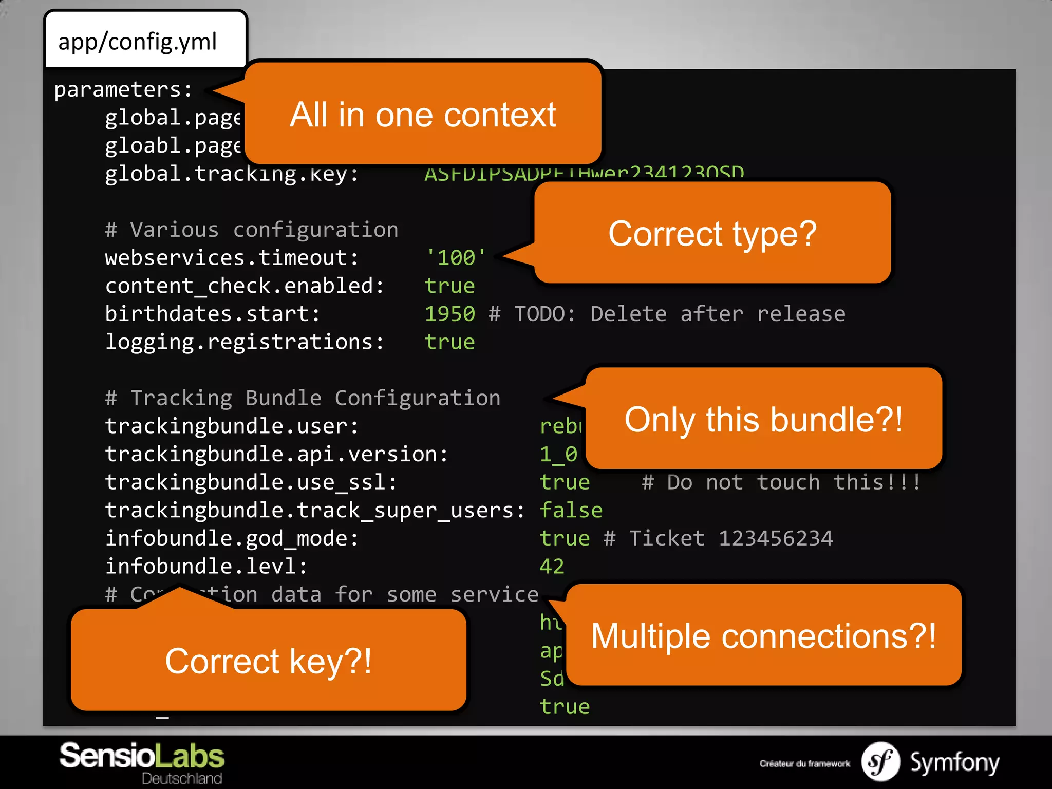 app/config.yml
parameters:
    global.page_size: in
                  All      one context
                              10
    gloabl.page_num:          5
    global.tracking.key:      ASFDIPSADPFIHwer234123QSD

    # Various configuration                 Correct type?
    webservices.timeout:      '100'
    content_check.enabled:    true
    birthdates.start:         1950 # TODO: Delete after release
    logging.registrations:    true

    # Tracking Bundle Configuration
    trackingbundle.user:              rebum Only this bundle?!
    trackingbundle.api.version:       1_0
    trackingbundle.use_ssl:           true     # Do not touch this!!!
    trackingbundle.track_super_users: false
    infobundle.god_mode:              true # Ticket 123456234
    infobundle.levl:                  42
    # Connection data for some service
    some_webservice.url:              http://example.com
    some_webservice.user:             api Multiple connections?!
         Correct key?!
    some_webservice.key:               Sdfihwef $5sdf” SAFAWEF
    some_webservice.ssl:              true
 