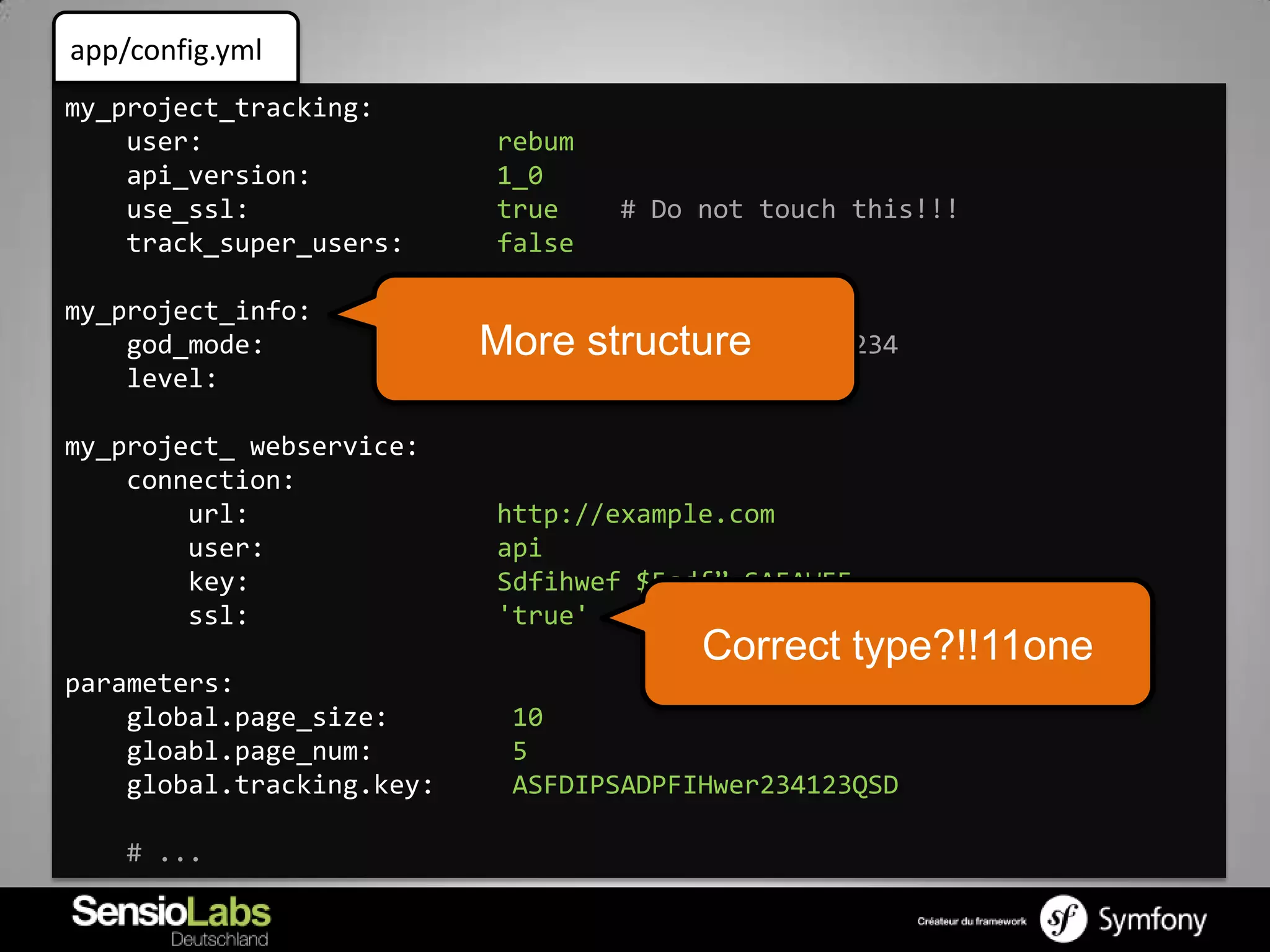 app/config.yml
my_project_tracking:
    user:                   rebum
    api_version:            1_0
    use_ssl:                true    # Do not touch this!!!
    track_super_users:      false

my_project_info:
    god_mode:              More structure 123456234
                            true  # Ticket
    level:                  42

my_project_ webservice:
    connection:
        url:                http://example.com
        user:               api
        key:                Sdfihwef $5sdf” SAFAWEF
        ssl:                'true'
                                         Correct type?!!11one
parameters:
    global.page_size:       10
    gloabl.page_num:        5
    global.tracking.key:    ASFDIPSADPFIHwer234123QSD

    # ...
 
