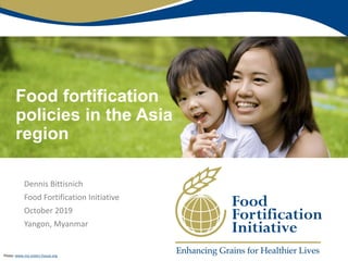 Food fortification
policies in the Asia
region
Dennis Bittisnich
Food Fortification Initiative
October 2019
Yangon, Myanmar
Photo: www.my-sisters-house.org
 