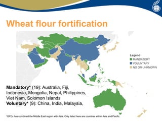 Wheat flour fortification
Mandatory* (19): Australia, Fiji,
Indonesia, Mongolia, Nepal, Philippines,
Viet Nam, Solomon Islands
Voluntary* (9): China, India, Malaysia,
*GFDx has combined the Middle East region with Asia. Only listed here are countries within Asia and Pacific
 