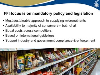 FFI focus is on mandatory policy and legislation
• Most sustainable approach to supplying micronutrients
• Availability to majority of consumers – but not all
• Equal costs across competitors
• Based on international guidelines
• Support industry and government compliance & enforcement
 