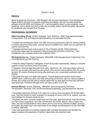 DENNIS L. BLISS

PROFILE

Senior Engineering Technician / CAD Designer with 36 years experience in land development.
Highly skilled in the technical aspects of planning and design, and with the latest AutoCAD
software (Civil 3D 2009) and Windows XP. I have exceptional ability to solve problems, meet
deadlines, and to design and draft quickly and accurately without sacrificing quality. My passion
for excellence sets me apart from the pack.

PROFESSIONAL EXPERIENCE

HWS Consulting Group, Omaha, Nebraska April, 2008-Dec., 2008 Engineering Associate
Transportation, Civil, and Geotechnical Engineering; Environmental Services

• Finalized site development plans, and utility and paving construction plans for various projects
in Omaha and surrounding areas; received several accolades from clients and my supervisor for
superior workmanship.
• Uploaded sediment basin closure plans to City of Omaha website. While performing
construction observation for pavement milling and asphalt pavement construction, I was
considered to be a valuable asset to the inspection team.

RD Engineering, Inc., Omaha, Nebraska 2004-2008 CAD Manager/Senior Engineering Tech
Civil Engineering and Site Planning

• Aided the design engineer in delegation of work and project responsibility, helping to complete
projects on time and some ahead of schedule.
• Prepared numerous legal descriptions for plats, easements, etc., and was praised numerous
times for my accuracy and rapid turn around time. Also earned commendations from the county
surveyor for creative thinking and clarity after finishing a very complicated subdivision plat in
Omaha.
• Reviewed final plats and related title reports. Finished grading and erosion control plans,
SWPPP plans, preliminary plats, and utility and paving construction plans for various projects in
Omaha and Lincoln and was told by several clients that my work was the finest they had been
associated with. Proficient with pipe works and style creation in Civil 3D.

Kirkham Michael, Omaha, Nebraska 1990-2004 Senior Engineering Technician
Transportation, Structural, Civil, and Environmental Engineering; Land Development Services

• Completed preliminary and final S.I.D. plans for numerous sites throughout the Omaha Metro
area. Took the initiative to write resolutions of necessity for some of the S.I.D. projects, and was
acknowledged for thinking outside the box.
• Prepared site plans, numerous preliminary and final plats, legal descriptions, land title surveys,
and right of way acquisitions, from title commitments and survey data for various clients and
cities, and was complimented by many clients and my boss for my attention to detail, accuracy
and speed. My project team was responsible for the design and development of Oak View Mall
in Omaha, Nebraska.
• Also was responsible for checking outgoing plats and legal descriptions and assisted the
design engineer with preparation of sanitary sewer plans and easement plats.
 