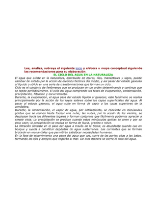 Lee, analiza, subraya el siguiente texto y elabora u mapa conceptual siguiendo
        las recomendaciones para su elaboración.
                               EL CICLO DEL AGUA EN LA NATURALEZA
El agua que existe en la naturaleza, distribuido en mares, ríos, manantiales y lagos, puede
cambiar de estado por la acción de diversos factores del medio, y así pasar del estado gaseoso
al líquido o sólido en una serie de transformaciones que forman un ciclo.
Ciclo es el conjunto de fenómenos que se producen en un orden determinando y continuo que
se repite periódicamente. El ciclo del agua comprende las fases de evaporación, condensación,
precipitación, filtración y escurrimiento.
Durante, la evaporación, el agua pasa del estado líquido al gaseoso; este fenómeno se realiza
principalmente por la acción de los rayos solares sobre las capas superficiales del agua. Al
pasar al estado gaseoso, el agua sube en forma de vapor a las capas superiores de la
atmósfera.
Durante, la condensación, el vapor de agua, por enfriamiento, se convierte en minúsculas
gotitas que se reúnen hasta formar una nube; las nubes, por la acción de los vientos, se
desplazan hacia los diferentes lugares y forman conjuntos que fácilmente podemos apreciar a
simple vista. La precipitación se produce cuando estas minúsculas gotitas se unen y por su
peso caen; la precipitación se realiza en forma de lluvia, granizo o nieve.
La filtración consiste en el paso del agua a través de la tierra; es abundante cuando cae en
bosque y ayuda a constituir depósitos de agua subterránea. Las corrientes que se forman
brotarán en manantiales que permitirán satisfacer necesidades humanas.
En la fase de escurrimiento una parte del agua que cae, corre de las partes altas a las bajas,
formando los ríos y arroyos que llegarán al mar. De esta manera se cierra el ciclo del agua.
 