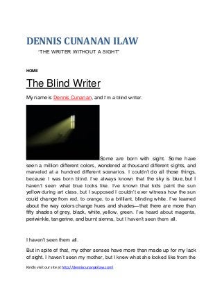 DENNIS CUNANAN ILAW
“THE WRITER WITHOUT A SIGHT”

HOME

The Blind Writer
My name is Dennis Cunanan, and I’m a blind writer.

Some are born with sight. Some have
seen a million different colors, wondered at thousand different sights, and
marveled at a hundred different scenarios. I couldn’t do all those things,
because I was born blind. I’ve always known that the sky is blue, but I
haven’t seen what blue looks like. I’ve known that kids paint the sun
yellow during art class, but I supposed I couldn’t ever witness how the sun
could change from red, to orange, to a brilliant, blinding white. I’ve learned
about the way colors change hues and shades—that there are more than
fifty shades of grey, black, white, yellow, green. I’ve heard about magenta,
periwinkle, tangerine, and burnt sienna, but I haven’t seen them all.

I haven’t seen them all.
But in spite of that, my other senses have more than made up for my lack
of sight. I haven’t seen my mother, but I knew what she looked like from the
Kindly visit our site at http://denniscunananilaw.com/

 