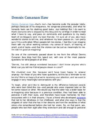 Dennis Cunanan Ilaw
Dennis Cunanan Ilaw—that’s me!—has become quite the popular lately,
perhaps because of his eloquence, his congenial personality, and what he
honestly feels are his dashing good looks. Just kidding! But I do want to
thank everyone who’s stopped by this blog and my writings in order to read
what I have to say, and pass on comments and questions to my ready
team of co-bloggers (and my best friends). I’m sure all of you also have
wonderful stories to tell me, and whatever my team passes on, I am pretty
sure I’ll be enthralled. When people tell me stories, I feel like I can imagine
them with my other working senses—my sense of touch, of hearing, of
smell, and of taste—and that the stories can be just as meaningful to me.
I’m told I’m good at imagining!
So one of the comments passed down to me from the official Dennis
Cunanan Ilaw blog had this typed out, with one of the most popular
questions for blind people of all time:
”Dennis, I’ve still always wondered because I don’t know anyone who’s
blind: can you tell me if blind people dream in color?”
We chuckled over this, because we’d have been happy to answer
anyway—for those of you who have questions, let this be a reminder to not
be shy! We’re so happy that we’re receiving your attention, and we want to
engage in very meaningful conversations with you!
To begin, what we’d like to distinguish is the difference between people
who were born blind-like me—and people who were impaired later on life
for some reason or other. We would say that the latter has a wider base for
re-imagining color because in a previous condition, they had been able to
perceive it with their eyes, and therefore have base memories for their
encounters with it in their dreams. I have a friend who developed cataracts
that led to her blindness in her childhood, and what she says is that the
snippets of color that she has in her dreams are from the swatches of what
colors she remembered before she lost her vision. So, on that point, yes,
people who lost their sight after they were born and old enough to perceive
Kindly visit our site @ http://denniscunananlaw.blog.co.uk/2013/11/27/dennis-cunanan-ilaw17092283/http://denniscunananlaw.blog.co.uk/2013/11/27/dennis-cunanan-ilaw-17092283/

 