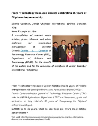 From “Technology Resource Center: Celebrating 35 years of
Filipino entrepreneurship
Dennis Cunanan, Junior Chamber International (Dennis Cunanan
JCI):
News Excerpts Archive
A compilation of relevant news
articles, press releases, and other
materials

for

information

management

of

Director

General Dennis

L.

Cunanan of

Technology Resource Center (TRC),
Department

of

Science

and

Technology (DOST), for the benefit
of the public and for the reference of members of Junior Chamber
International Philippines.
–

From “Technology Resource Center: Celebrating 35 years of Filipino
entrepreneurship”(excerpted from Marid Agribusiness Digest 2012) (1)
Dennis Cunanan,director general of Technology Resource Center (TRC)
talks to MARID Agribusiness Digest about TRC’s achievements, goals and
aspirations as they celebrate 35 years of championing the Filipinos’
entrepreneurial spirit.
MARID: In its 35 years, what do you think are TRC’s most notable
achievements?
Visit us @ http://denniscunananjci.com/dennis-cunanan-junior-chamber-internationaldennis-cunanan-jci-news-excerpts-archive-2/

 