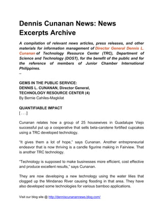 Visit our blog site @ http://denniscunanannews.blog.com/
Dennis Cunanan News: News
Excerpts Archive
A compilation of relevant news articles, press releases, and other
materials for information management of Director General Dennis L.
Cunanan of Technology Resource Center (TRC), Department of
Science and Technology (DOST), for the benefit of the public and for
the reference of members of Junior Chamber International
Philippines.
–
GEMS IN THE PUBLIC SERVICE:
DENNIS L. CUNANAN, Director General,
TECHNOLOGY RESOURCE CENTER (4)
By Bernie Cahiles-Magkilat
QUANTIFIABLE IMPACT
[ . . .]
Cunanan relates how a group of 25 housewives in Guadalupe Viejo
successful put up a cooperative that sells beta-carotene fortified cupcakes
using a TRC developed technology.
“It gives them a lot of hope,” says Cunanan. Another entrepreneurial
endeavor that is now thriving is a candle figurine making in Fairview. That
is another TRC technology.
“Technology is supposed to make businesses more efficient, cost effective
and produce excellent results,” says Cunanan.
They are now developing a new technology using the water lilies that
clogged up the Mindanao River causing flooding in that area. They have
also developed some technologies for various bamboo applications.
 