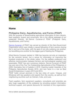Home
Philippine Dairy, Aquafisheries, and Farms (PDAF)
With the purpose of disseminating agricultural information to farm owners,
feed suppliers, buyers and consumers, this is the official webpage of our
esteemed Director, Mr. Dennis Cunanan of PDAF (Philippine Dairy,
Aquafisheries, and Farms).
Dennis Cunanan of PDAF has served as director of this Non-Government
Organization which was initially a casual fellowship of farm owners sharing
the in and out of the trade, with the goal of not only outdoing one another,
but benefitting one another for the bigger goal of feeding the Philippines.
What Dennis Cunanan started in 1996 has become not only an inspiration
for the common farmer, but a venue for information on improving the
livestock production in the whole nation. For the selfless endeavors and
effective communication between farmers and technological suppliers and
associates, PDAF has won numerous citations. Dennis Cunanan of PDAF
has won one of the Top Ten Outstanding Agriculturists of the Philippines in
2009, Exemplary Son of Isabela in 2010, Inspiring Leader Awardee of the
Philippine Agriculturists Society 2010, and won twice in a row as Best
Social Entrepreneur in years 2012 and 2013.
PDAF holds annual seminars in the key cities of Luzon, Visayas, and
Mindanao with key speakers and experts from the country, as well as from
neighboring countries such as Vietnam, India, and Laos.
Feed suppliers, farm equipment suppliers, consultants and scientists are
also huge supporters of this endeavor by providing product information,
technical support, and special discounts for members of this organization.

Visit our website: www.denniscunananpdaf.com

 