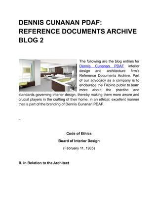 DENNIS CUNANAN PDAF:
REFERENCE DOCUMENTS ARCHIVE
BLOG 2
The following are the blog entries for
Dennis Cunanan PDAF interior
design and architecture firm’s
Reference Documents Archive. Part
of our advocacy as a company is to
encourage the Filipino public to learn
more about the practice and
standards governing interior design, thereby making them more aware and
crucial players in the crafting of their home, in an ethical, excellent manner
that is part of the branding of Dennis Cunanan PDAF.

–

Code of Ethics
Board of Interior Design
(February 11, 1985)

B. In Relation to the Architect

 