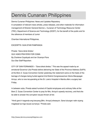 Dennis Cunanan Philippines
Dennis Cunanan Philippines: News and Updates Repository
A compilation of relevant news articles, press releases, and other materials for information
management of Director General Dennis L. Cunanan of Technology Resource Center
(TRC), Department of Science and Technology (DOST), for the benefit of the public and for
the reference of members of Junior
Chamber International Philippines.
EXCERPTS: SUN.STAR PAMPANGA
Pineda: ‘Sana lahat diretso’
GUV ASKS PRAYERS FOR CGMA
By Charlene Cayabyab and Ian Ocampo Flora
Sun.Star Staff Reporters
CITY OF SAN FERNANDO – “Sana lahat diretso.” This was the appeal made by an
emotional Governor Lilia Pineda before delivering her State of the Province Address (SoPA)
at the Bren Z. Guiao Convention Center yesterday.Her statement came on the heels of the
barrage of charges being hurled against 2nd District Congresswoman Gloria MacapagalArroyo, who is now recuperating at the St. Luke’s Hospital in Manila after a surgery last
Friday.
In between sobs, Pineda asked hundred of Capitol employees and ordinary folks at the
Bren Z. Guiao Convention Center to pray for Mrs. Arroyo’s speedy recovery, and that she
be able to answer the corruption issues thrown at her.
“Hindi gano’n kaganda ang kanyang [Mrs. Arroyo] sitwasyon. Sana tulungan natin siyang
magdasal sa mga issues sa kanya,” Pineda said.

http://www.denniscunananphilippines.com

 