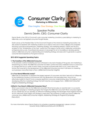 Speaker Profile
                    Dennis Devlin, CEO, Consumer Clarity
 Dennis Devlin is the CEO of Cincinnati’s only consumer marketing consultancy specializing in marketing to
 Millennials, and a recognized consumer thought leader.

 Devlin serves as the President-Elect of the Cincinnati Chapter of the American Marketing Association. He
 also shares his expertise with marketing students as an adjunct instructor at area colleges and universities
 teaching consumer buying behavior, marketing strategy, and marketing research. Devlin was the 2011
 recipient of the “Entrepreneur of the Year” award from The Legacy Center which celebrates outstanding
 entrepreneurial success. His professional purpose is to leverage the art of storytelling to develop greater
 clarity in Millennial consumer understanding and marketing strategy and execution to generate a superior
 consumer brand experience that grows revenue.

2013-2014 Suggested Speaking Topics

1. The Evolution of the Millennial Consumer
 In the dynamic world of marketing we have witnessed a very real changing of the guard, and marketing is
 transforming as a result. The Millennial consumer has taken control and many marketers have no choice but
 to change their focus in order to reach these consumers and persuade them to act. Learn about the
 factors that have led to the development of the Millennial Consumer and what it all means to marketing
 our businesses more effectively to them. (Millennial Consumer Insights)

2. Is Your Brand Millennial-ready?
 Millennials (or Generation Y) represent the largest segment of consumers and think, feel and act differently
 to the marketing of products and services than the generations that preceded them. How do you
 effectively market to them? To do so requires significant consumer understanding about this segment and
 developing effective marketing strategy that both reaches and engages them. (Millennial Consumer
 Insights & Marketing Strategy)

3.What Is Your Brand’s Millennial Consumer Story?
 What is your brand’s story for the Millennial consumer? What factors play an essential role in a successful
 marketing campaign or marketing program that targets the Millennial consumer? What consumer insights
 do you need? How do you develop an effective marketing strategy that leverages those insights? And how
 do you take both those insights and strategy to execute? It all combines to make your brand’s Millennial
 consumer story. (Millennial Consumer Insights, Marketing Strategy & Program/Campaign
 Execution)



For more information about Dennis Devlin or to schedule a speaking engagement, please contact:
                           Consumer Clarity| info@ConsumerClarity.com| 513.448.4170
 