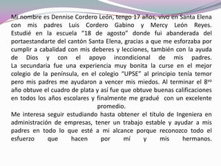 Mi nombre es Dennise Cordero León, tengo 17 años, vivo en Santa Elena
con mis padres Luis Cordero Gabino y Mercy León Reyes.
Estudié en la escuela “18 de agosto” donde fui abanderada del
portaestandarte del cantón Santa Elena, gracias a que me esforzaba por
cumplir a cabalidad con mis deberes y lecciones, también con la ayuda
de Dios y con el apoyo incondicional de mis padres.
La secundaria fue una experiencia muy bonita la curse en el mejor
colegio de la península, en el colegio “UPSE” al principio tenía temor
pero mis padres me ayudaron a vencer mis miedos. Al terminar el 8vo
año obtuve el cuadro de plata y así fue que obtuve buenas calificaciones
en todos los años escolares y finalmente me gradué con un excelente
promedio.
Me interesa seguir estudiando hasta obtener el título de Ingeniera en
administración de empresas, tener un trabajo estable y ayudar a mis
padres en todo lo que esté a mi alcance porque reconozco todo el
esfuerzo que hacen por mí y mis hermanos.
 