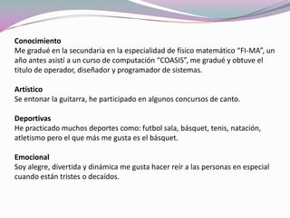 Conocimiento
Me gradué en la secundaria en la especialidad de físico matemático “FI-MA”, un
año antes asistí a un curso de computación “COASIS”, me gradué y obtuve el
titulo de operador, diseñador y programador de sistemas.
Artístico
Se entonar la guitarra, he participado en algunos concursos de canto.
Deportivas
He practicado muchos deportes como: futbol sala, básquet, tenis, natación,
atletismo pero el que más me gusta es el básquet.
Emocional
Soy alegre, divertida y dinámica me gusta hacer reír a las personas en especial
cuando están tristes o decaídos.
 