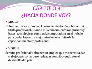 CAPITULO 3
¿HACIA DONDE VOY?
 MISION
Culminar mis estudios en el curso de nivelación, obtener mi
título profesional, usando mis conocimientos adquiridos y
bases tecnológicas como es la computadora en el trabajo
para poder lograr un mejor nivel en el ámbito de la
capacidad mental y profesional.
 VISION
Ser una profesional y obtener un empleo que me permita dar
trabajo a personas desempleadas contribuyendo con el
desarrollo del país.
 