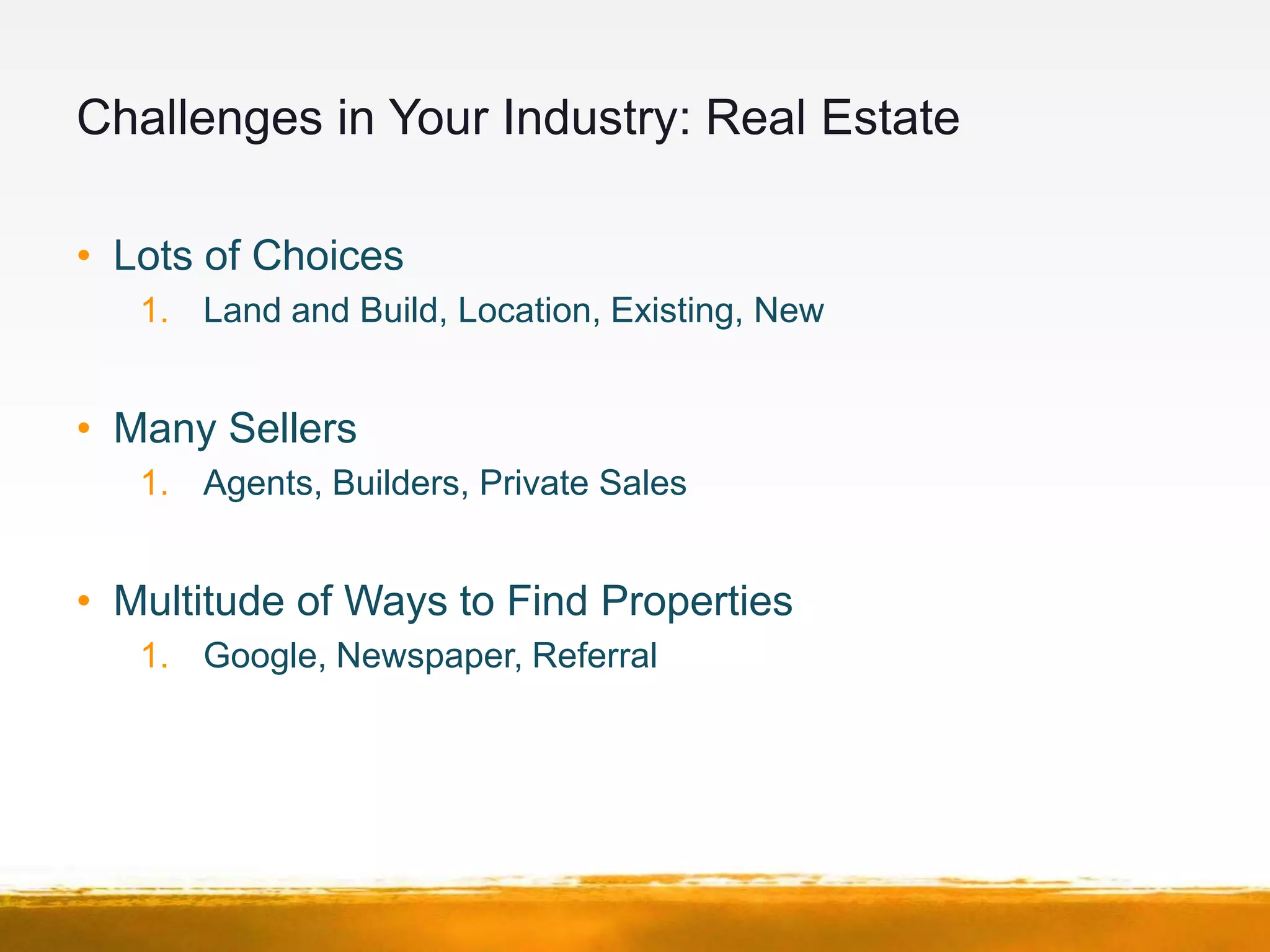 Challenges in Your Industry: Real Estate

• Lots of Choices
   1. Land and Build, Location, Existing, New


• Many Sellers
   1. Agents, Builders, Private Sales


• Multitude of Ways to Find Properties
   1. Google, Newspaper, Referral
 