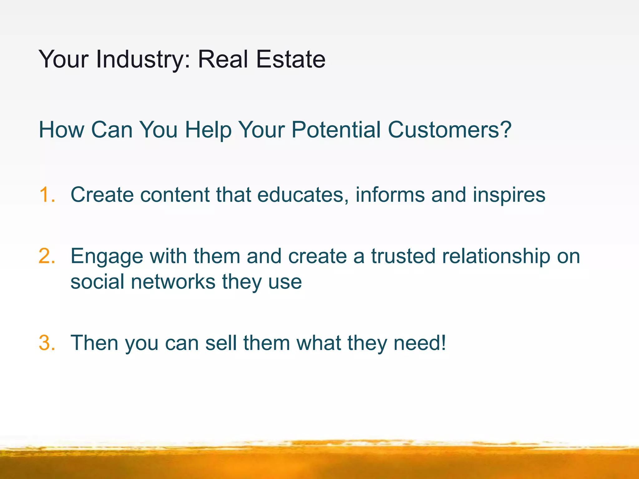 Your Industry: Real Estate

How Can You Help Your Potential Customers?

1. Create content that educates, informs and inspires

2. Engage with them and create a trusted relationship on
   social networks they use

3. Then you can sell them what they need!
 