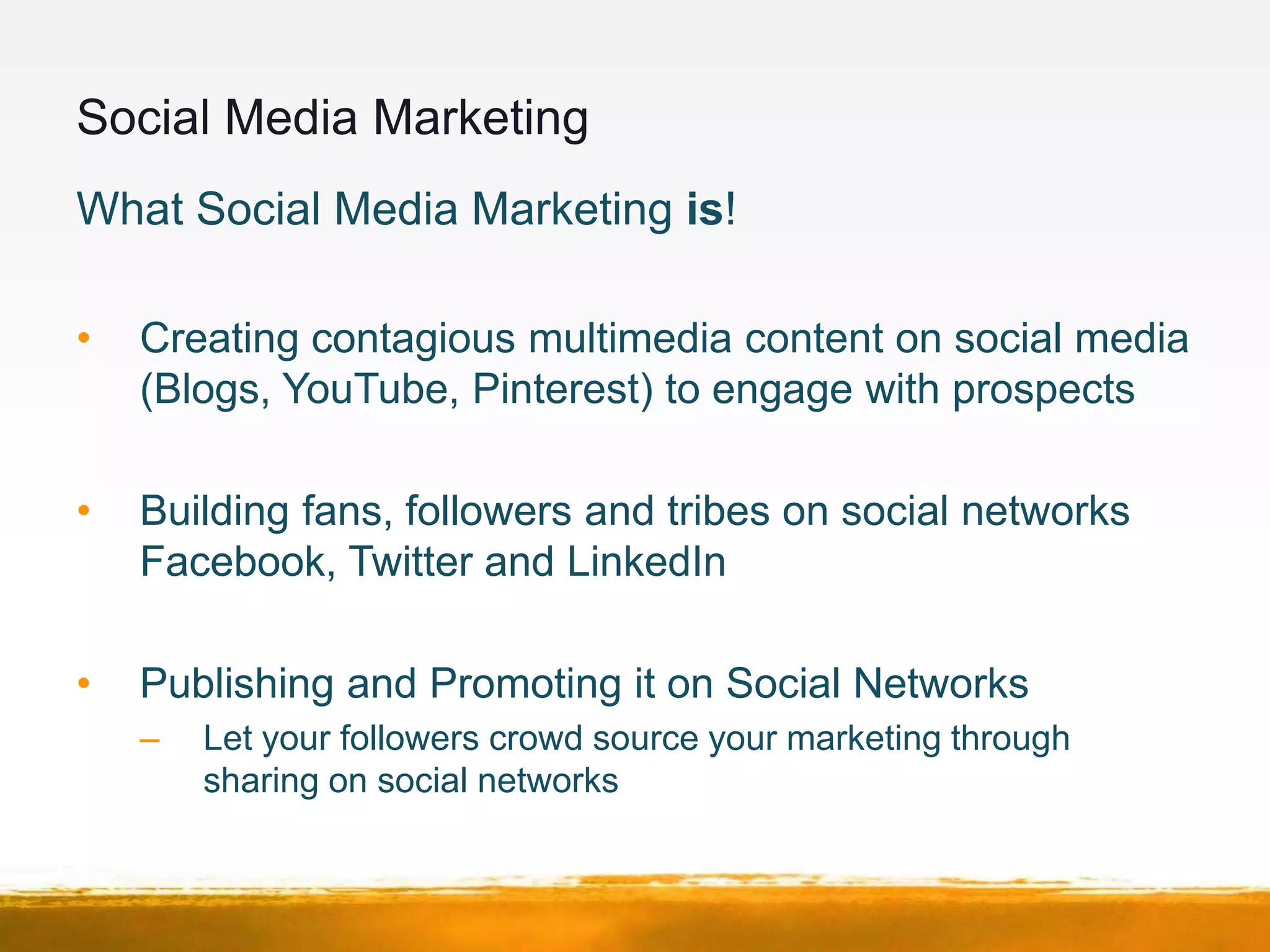 Social Media Marketing
What Social Media Marketing is!

•   Creating contagious multimedia content on social media
    (Blogs, YouTube, Pinterest) to engage with prospects

•   Building fans, followers and tribes on social networks
    Facebook, Twitter and LinkedIn

•   Publishing and Promoting it on Social Networks
    –   Let your followers crowd source your marketing through
        sharing on social networks
 