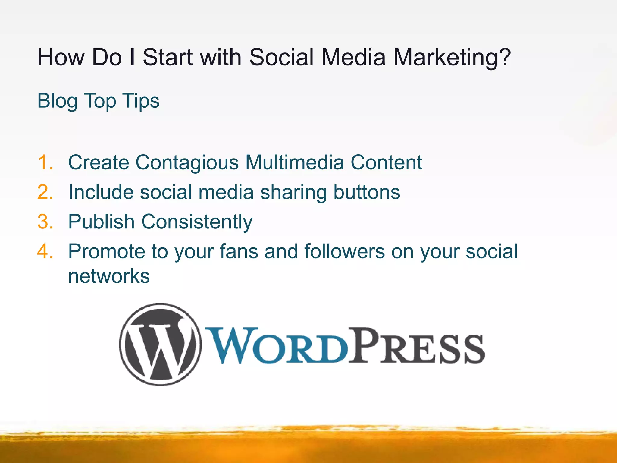 How Do I Start with Social Media Marketing?
Blog Top Tips


1.   Create Contagious Multimedia Content
2.   Include social media sharing buttons
3.   Publish Consistently
4.   Promote to your fans and followers on your social
     networks
 